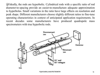 PUJANSASMAL,MASSSPECTROMETRY 29
 Ideally, the rods are hyperbolic. Cylindrical rods with a specific ratio of rod
diameter-to-spacing provide an easier-to-manufacture adequate approximation
to hyperbolas. Small variations in the ratio have large effects on resolution and
peak shape. Different manufacturers choose slightly different ratios to fine-tune
operating characteristics in context of anticipated application requirements. In
recent decades some manufacturers have produced quadrupole mass
spectrometers with true hyperbolic rods.
 