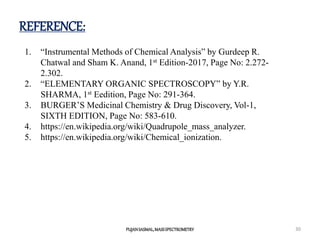 REFERENCE:
PUJANSASMAL,MASSSPECTROMETRY 30
1. “Instrumental Methods of Chemical Analysis” by Gurdeep R.
Chatwal and Sham K. Anand, 1st Edition-2017, Page No: 2.272-
2.302.
2. “ELEMENTARY ORGANIC SPECTROSCOPY” by Y.R.
SHARMA, 1st Eedition, Page No: 291-364.
3. BURGER’S Medicinal Chemistry & Drug Discovery, Vol-1,
SIXTH EDITION, Page No: 583-610.
4. https://en.wikipedia.org/wiki/Quadrupole_mass_analyzer.
5. https://en.wikipedia.org/wiki/Chemical_ionization.
 