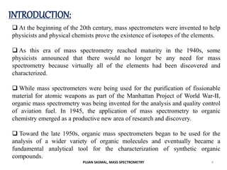 INTRODUCTION:
 At the beginning of the 20th century, mass spectrometers were invented to help
physicists and physical chemists prove the existence of isotopes of the elements.
 As this era of mass spectrometry reached maturity in the 1940s, some
physicists announced that there would no longer be any need for mass
spectrometry because virtually all of the elements had been discovered and
characterized.
 While mass spectrometers were being used for the purification of fissionable
material for atomic weapons as part of the Manhattan Project of World War-II,
organic mass spectrometry was being invented for the analysis and quality control
of aviation fuel. In 1945, the application of mass spectrometry to organic
chemistry emerged as a productive new area of research and discovery.
 Toward the late 1950s, organic mass spectrometers began to be used for the
analysis of a wider variety of organic molecules and eventually became a
fundamental analytical tool for the characterization of synthetic organic
compounds.
4
PUJAN SASMAL, MASS SPECTROMETRY
 