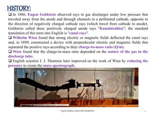 HISTORY:
PUJAN SASMAL, MASS SPECTROMETRY 5
 In 1886, Eugen Goldstein observed rays in gas discharges under low pressure that
traveled away from the anode and through channels in a perforated cathode, opposite to
the direction of negatively charged cathode rays (which travel from cathode to anode).
Goldstein called these positively charged anode rays "Kanalstrahlen"; the standard
translation of this term into English is "canal rays".
 Wilhelm Wien found that strong electric or magnetic fields deflected the canal rays
and, in 1899, constructed a device with perpendicular electric and magnetic fields that
separated the positive rays according to their charge-to-mass ratio (Q/m).
 Wien found that the charge-to-mass ratio depended on the nature of the gas in the
discharge tube.
 English scientist J. J. Thomson later improved on the work of Wien by reducing the
pressure to create the mass spectrograph.
 