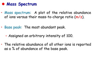 • Mass spectrum: A plot of the relative abundance
of ions versus their mass-to-charge ratio (m/z).
• Base peak: The most abundant peak.
– Assigned an arbitrary intensity of 100.
• The relative abundance of all other ions is reported
as a % of abundance of the base peak.
 Mass Spectrum
 