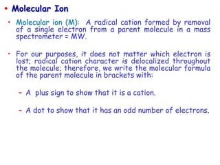 • Molecular ion (M): A radical cation formed by removal
of a single electron from a parent molecule in a mass
spectrometer = MW.
• For our purposes, it does not matter which electron is
lost; radical cation character is delocalized throughout
the molecule; therefore, we write the molecular formula
of the parent molecule in brackets with:
– A plus sign to show that it is a cation.
– A dot to show that it has an odd number of electrons.
 Molecular Ion
 