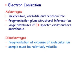  Electron Ionization
Advantages
• inexpensive, versatile and reproducible
• fragmentation gives structural information
• large databases if EI spectra exist and are
searchable
Disadvantages
• fragmentation at expense of molecular ion
• sample must be relatively volatile
 