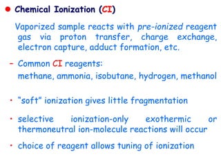  Chemical Ionization (CI)
Vaporized sample reacts with pre-ionized reagent
gas via proton transfer, charge exchange,
electron capture, adduct formation, etc.
– Common CI reagents:
methane, ammonia, isobutane, hydrogen, methanol
• “soft” ionization gives little fragmentation
• selective ionization-only exothermic or
thermoneutral ion-molecule reactions will occur
• choice of reagent allows tuning of ionization
 