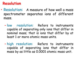 • Resolution: A measure of how well a mass
spectrometer separates ions of different
mass.
– low resolution: Refers to instruments
capable of separating only ions that differ in
nominal mass; that is ions that differ by at
least 1 or more atomic mass units.
– high resolution: Refers to instruments
capable of separating ions that differ in
mass by as little as 0.0001 atomic mass unit.
Resolution
 