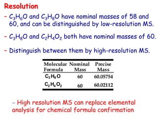 – C3H6O and C3H8O have nominal masses of 58 and
60, and can be distinguished by low-resolution MS.
– C3H8O and C2H4O2 both have nominal masses of 60.
– Distinguish between them by high-resolution MS.
C2 H4 O2
C3 H8 O
60.02112
60.05754
60
60
Molecular
Formula
Nominal
Mass
Precise
Mass
Resolution
– High resolution MS can replace elemental
analysis for chemical formula confirmation
 