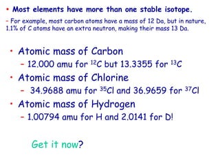 • Atomic mass of Carbon
– 12.000 amu for 12C but 13.3355 for 13C
• Atomic mass of Chlorine
– 34.9688 amu for 35Cl and 36.9659 for 37Cl
• Atomic mass of Hydrogen
– 1.00794 amu for H and 2.0141 for D!
Get it now?
 Most elements have more than one stable isotope.
– For example, most carbon atoms have a mass of 12 Da, but in nature,
1.1% of C atoms have an extra neutron, making their mass 13 Da.
 