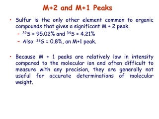 • Sulfur is the only other element common to organic
compounds that gives a significant M + 2 peak.
– 32S = 95.02% and 34S = 4.21%
– Also 33S = 0.8%, an M+1 peak.
• Because M + 1 peaks are relatively low in intensity
compared to the molecular ion and often difficult to
measure with any precision, they are generally not
useful for accurate determinations of molecular
weight.
M+2 and M+1 Peaks
 