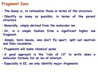 • The Game is, to rationalize these in terms of the structure
• Identify as many as possible, in terms of the parent
structure
• Generally, simply derived from the molecular ion
• Or, in a simple fashion from a significant higher mw
fragment.
• Simply, here means, ions don’t fly apart, split out neutrals
and then recombine.
• Fragments will make chemical sense
• A good approach is the “rule of 13” to write down a
molecular formula for an ion of interest.
• Especially in EI, we only identify major fragments
Fragment Ions
 