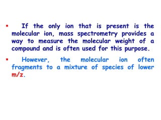  If the only ion that is present is the
molecular ion, mass spectrometry provides a
way to measure the molecular weight of a
compound and is often used for this purpose.
 However, the molecular ion often
fragments to a mixture of species of lower
m/z.
 