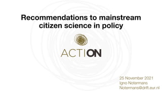 @ Action4cs
# Action4cs
Recommendations to mainstream
citizen science in policy
25 November 2021
Igno Notermans
Notermans@drift.eur.nl
 