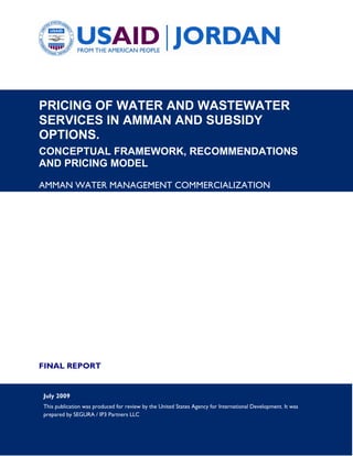 PRICING OF WATER AND WASTEWATER
SERVICES IN AMMAN AND SUBSIDY
OPTIONS.
CONCEPTUAL FRAMEWORK, RECOMMENDATIONS
AND PRICING MODEL

AMMAN WATER MANAGEMENT COMMERCIALIZATION




FINAL REPORT


July 2009
This publication was produced for review by the United States Agency for International Development. It was
prepared by SEGURA / IP3 Partners LLC
 