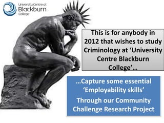 This is for anybody in
   2012 that wishes to study
   Criminology at ‘University
       Centre Blackburn
            College’…
 …Capture some essential
   ‘Employability skills’
 Through our Community
Challenge Research Project
 