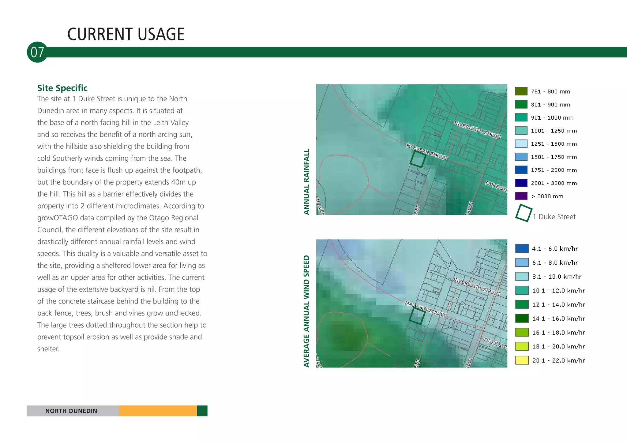 CURRENT USAGE
07

Site Specific
The site at 1 Duke Street is unique to the North
Dunedin area in many aspects. It is situated at
the base of a north facing hill in the Leith Valley
and so receives the benefit of a north arcing sun,
with the hillside also shielding the building from




                                                            ANNUAL RAINFALL
cold Southerly winds coming from the sea. The
buildings front face is flush up against the footpath,
but the boundary of the property extends 40m up
the hill. This hill as a barrier effectively divides the
property into 2 different microclimates. According to
growOTAGO data compiled by the Otago Regional                                           1 Duke Street
Council, the different elevations of the site result in
drastically different annual rainfall levels and wind
speeds. This duality is a valuable and versatile asset to




                                                            AVERAGE ANNUAL WIND SPEED
the site, providing a sheltered lower area for living as
well as an upper area for other activities. The current
usage of the extensive backyard is nil. From the top
of the concrete staircase behind the building to the
back fence, trees, brush and vines grow unchecked.
The large trees dotted throughout the section help to
prevent topsoil erosion as well as provide shade and
shelter.




     NORTH DUNEDIN
 
