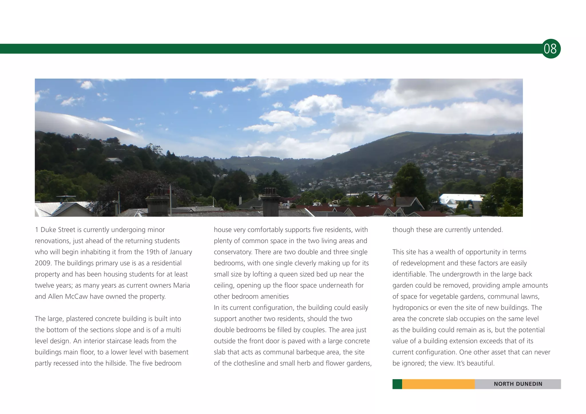 08




1 Duke Street is currently undergoing minor             house very comfortably supports five residents, with      though these are currently untended.
renovations, just ahead of the returning students       plenty of common space in the two living areas and
who will begin inhabiting it from the 19th of January   conservatory. There are two double and three single       This site has a wealth of opportunity in terms
2009. The buildings primary use is as a residential     bedrooms, with one single cleverly making up for its      of redevelopment and these factors are easily
property and has been housing students for at least     small size by lofting a queen sized bed up near the       identifiable. The undergrowth in the large back
twelve years; as many years as current owners Maria     ceiling, opening up the floor space underneath for        garden could be removed, providing ample amounts
and Allen McCaw have owned the property.                other bedroom amenities                                   of space for vegetable gardens, communal lawns,
                                                        In its current configuration, the building could easily   hydroponics or even the site of new buildings. The
The large, plastered concrete building is built into    support another two residents, should the two             area the concrete slab occupies on the same level
the bottom of the sections slope and is of a multi      double bedrooms be filled by couples. The area just       as the building could remain as is, but the potential
level design. An interior staircase leads from the      outside the front door is paved with a large concrete     value of a building extension exceeds that of its
buildings main floor, to a lower level with basement    slab that acts as communal barbeque area, the site        current configuration. One other asset that can never
partly recessed into the hillside. The five bedroom     of the clothesline and small herb and flower gardens,     be ignored; the view. It’s beautiful.

                                                                                                                                                      NORTH DUNEDIN
 