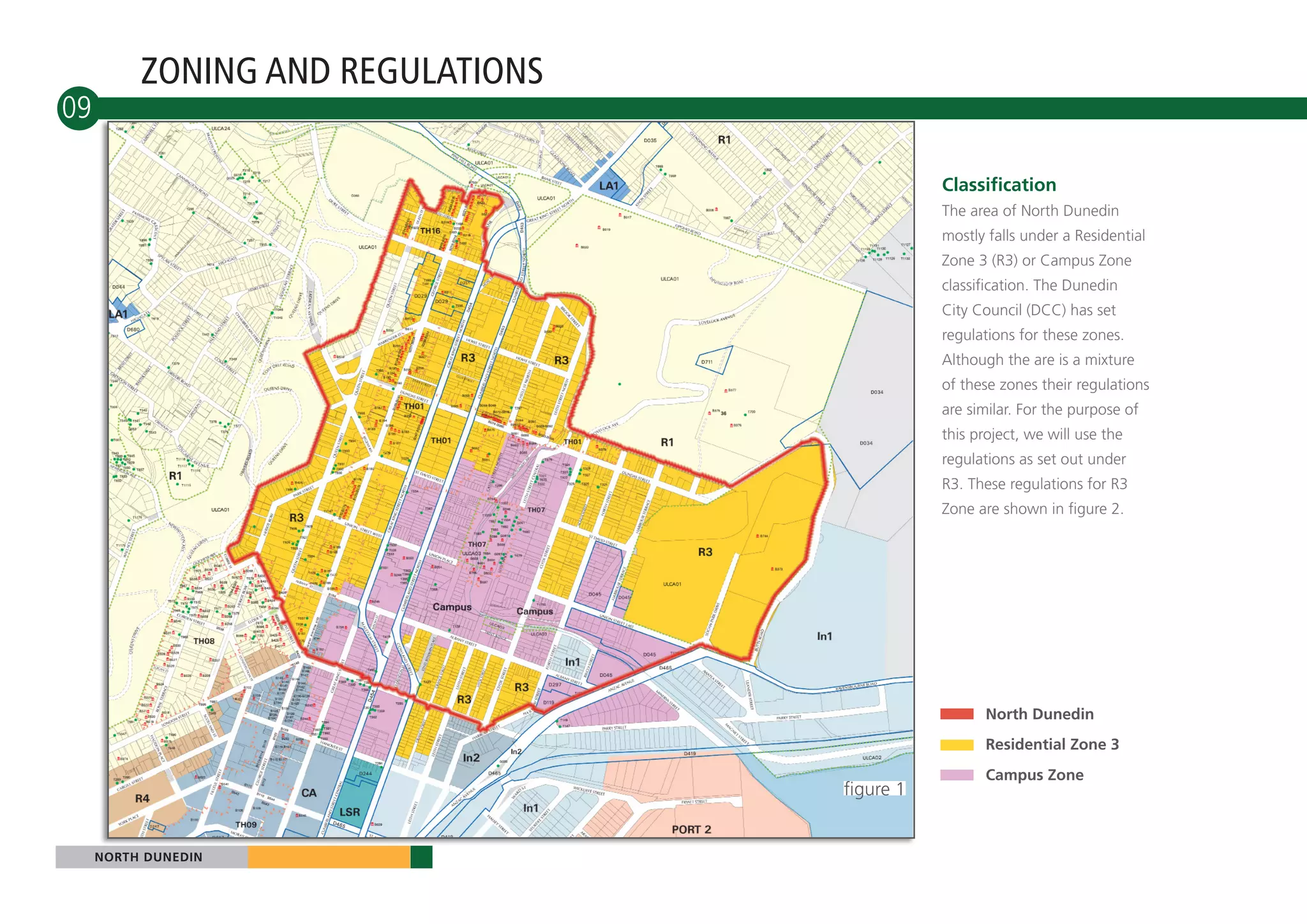 ZONING AND REGULATIONS
09

                                              Classification
                                              The area of North Dunedin
                                              mostly falls under a Residential
                                              Zone 3 (R3) or Campus Zone
                                              classification. The Dunedin
                                              City Council (DCC) has set
                                              regulations for these zones.
                                              Although the are is a mixture
                                              of these zones their regulations
                                              are similar. For the purpose of
                                              this project, we will use the
                                              regulations as set out under
                                              R3. These regulations for R3
                                              Zone are shown in figure 2.




                                                     North Dunedin
                                                     Residential Zone 3
                                                     Campus Zone
                                   figure 1


     NORTH DUNEDIN
 