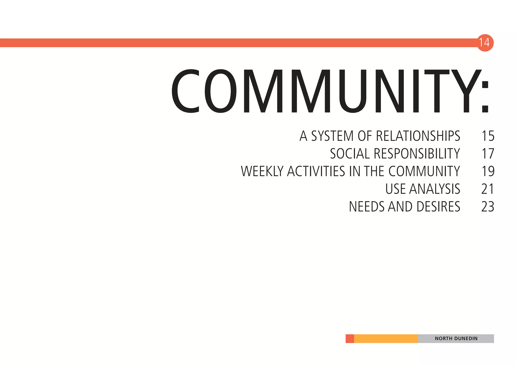 14




COMMUNITY: A SYSTEM OF RELATIONSHIPS             15
                SOCIAL RESPONSIBILITY            17
  WEEKLY ACTIVITIES IN THE COMMUNITY             19
                          USE ANALYSIS           21
                    NEEDS AND DESIRES            23




                                 NORTH DUNEDIN
 