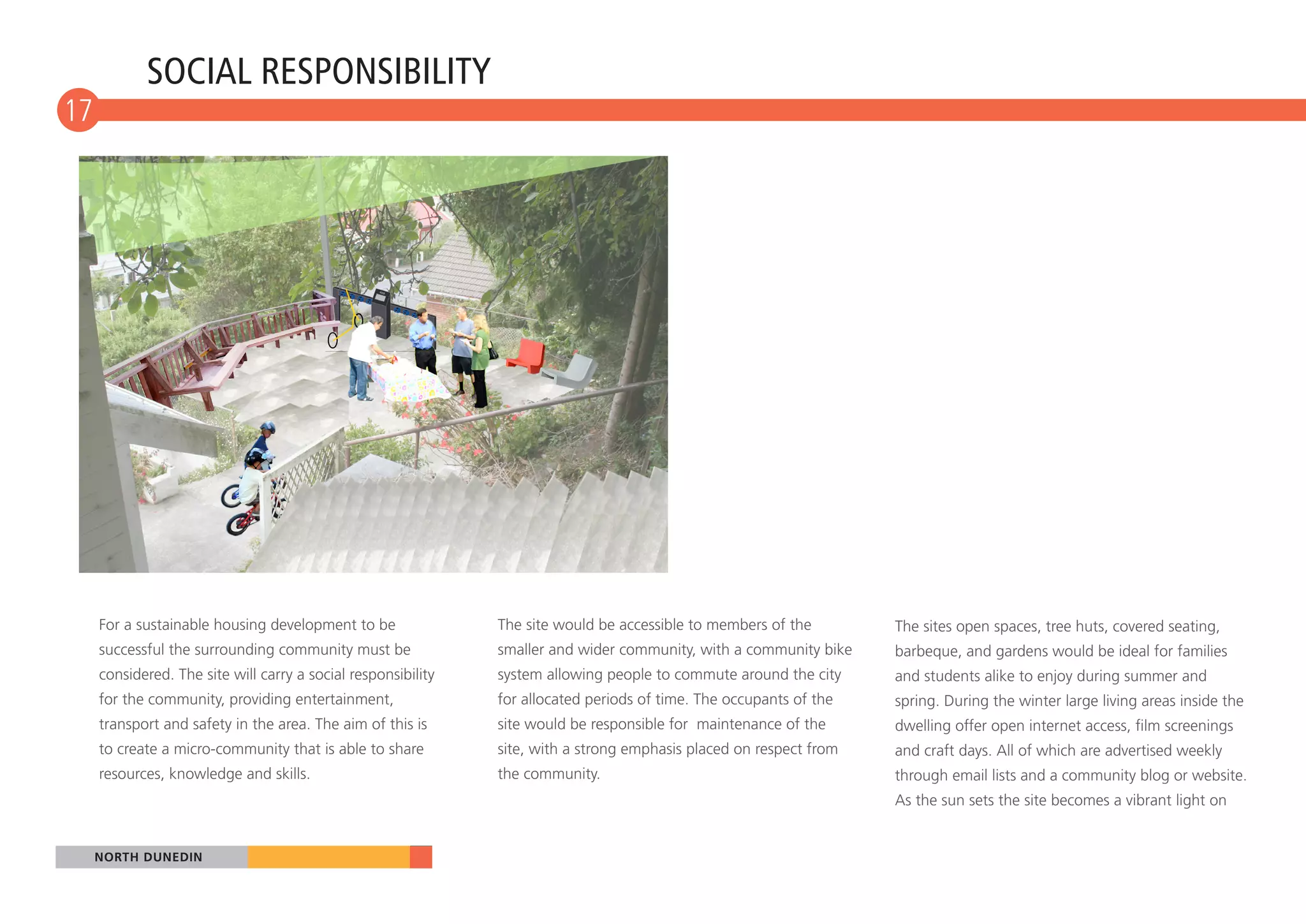 SOCIAL RESPONSIBILITY
17
 10




      For a sustainable housing development to be               The site would be accessible to members of the        The sites open spaces, tree huts, covered seating,
      successful the surrounding community must be              smaller and wider community, with a community bike    barbeque, and gardens would be ideal for families
      considered. The site will carry a social responsibility   system allowing people to commute around the city     and students alike to enjoy during summer and
      for the community, providing entertainment,               for allocated periods of time. The occupants of the   spring. During the winter large living areas inside the
      transport and safety in the area. The aim of this is      site would be responsible for maintenance of the      dwelling offer open internet access, film screenings
      to create a micro-community that is able to share         site, with a strong emphasis placed on respect from   and craft days. All of which are advertised weekly
      resources, knowledge and skills.                          the community.                                        through email lists and a community blog or website.
                                                                                                                      As the sun sets the site becomes a vibrant light on


  NORTH DUNEDIN
 
