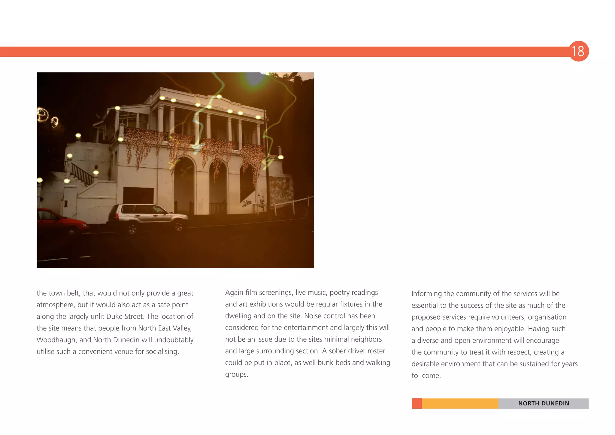 18




the town belt, that would not only provide a great     Again film screenings, live music, poetry readings       Informing the community of the services will be
atmosphere, but it would also act as a safe point      and art exhibitions would be regular fixtures in the     essential to the success of the site as much of the
along the largely unlit Duke Street. The location of   dwelling and on the site. Noise control has been         proposed services require volunteers, organisation
the site means that people from North East Valley,     considered for the entertainment and largely this will   and people to make them enjoyable. Having such
Woodhaugh, and North Dunedin will undoubtably          not be an issue due to the sites minimal neighbors       a diverse and open environment will encourage
utilise such a convenient venue for socialising.       and large surrounding section. A sober driver roster     the community to treat it with respect, creating a
                                                       could be put in place, as well bunk beds and walking     desirable environment that can be sustained for years
                                                       groups.                                                  to come.


                                                                                                                                                   NORTH DUNEDIN
 