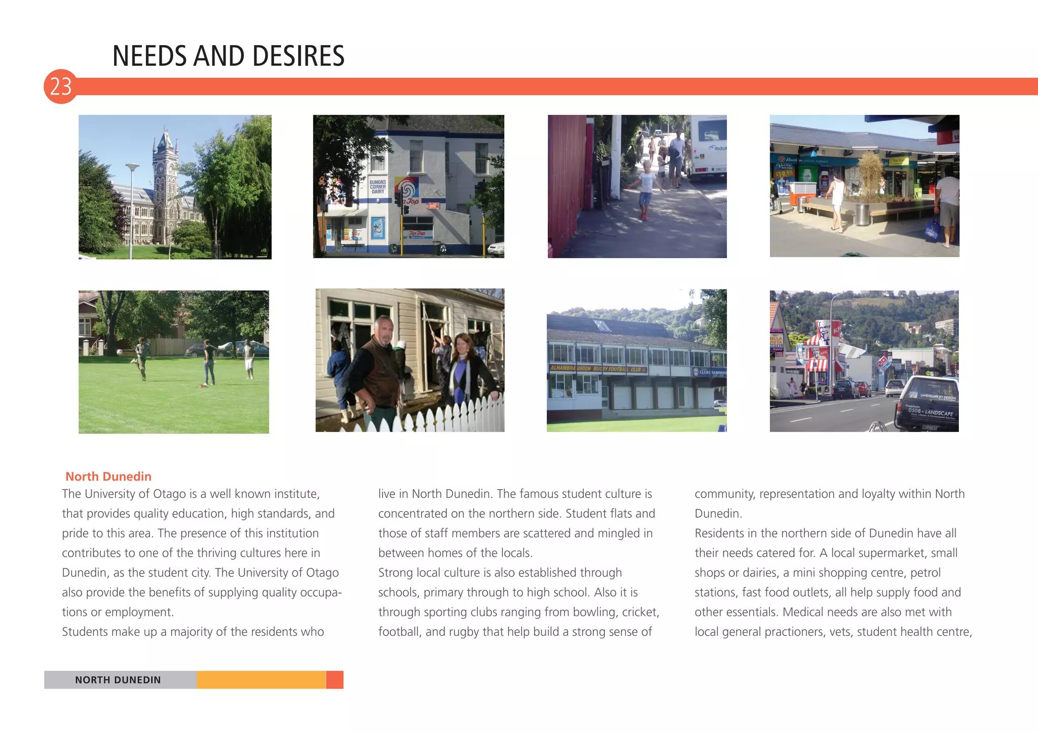 NEEDS AND DESIRES
23
10




  North Dunedin
 The University of Otago is a well known institute,       live in North Dunedin. The famous student culture is    community, representation and loyalty within North
 that provides quality education, high standards, and     concentrated on the northern side. Student flats and    Dunedin.
 pride to this area. The presence of this institution     those of staff members are scattered and mingled in     Residents in the northern side of Dunedin have all
 contributes to one of the thriving cultures here in      between homes of the locals.                            their needs catered for. A local supermarket, small
 Dunedin, as the student city. The University of Otago    Strong local culture is also established through        shops or dairies, a mini shopping centre, petrol
 also provide the benefits of supplying quality occupa-   schools, primary through to high school. Also it is     stations, fast food outlets, all help supply food and
 tions or employment.                                     through sporting clubs ranging from bowling, cricket,   other essentials. Medical needs are also met with
 Students make up a majority of the residents who         football, and rugby that help build a strong sense of   local general practioners, vets, student health centre,


     NORTH DUNEDIN
 