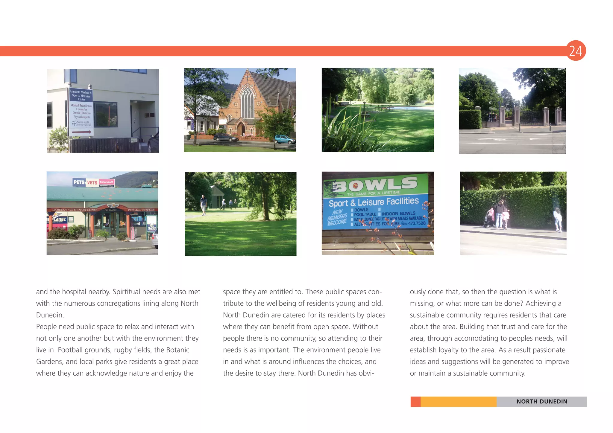 24




and the hospital nearby. Spirtitual needs are also met   space they are entitled to. These public spaces con-    ously done that, so then the question is what is
with the numerous concregations lining along North       tribute to the wellbeing of residents young and old.    missing, or what more can be done? Achieving a
Dunedin.                                                 North Dunedin are catered for its residents by places   sustainable community requires residents that care
People need public space to relax and interact with      where they can benefit from open space. Without         about the area. Building that trust and care for the
not only one another but with the environment they       people there is no community, so attending to their     area, through accomodating to peoples needs, will
live in. Football grounds, rugby fields, the Botanic     needs is as important. The environment people live      establish loyalty to the area. As a result passionate
Gardens, and local parks give residents a great place    in and what is around influences the choices, and       ideas and suggestions will be generated to improve
where they can acknowledge nature and enjoy the          the desire to stay there. North Dunedin has obvi-       or maintain a sustainable community.


                                                                                                                                                     NORTH DUNEDIN
 