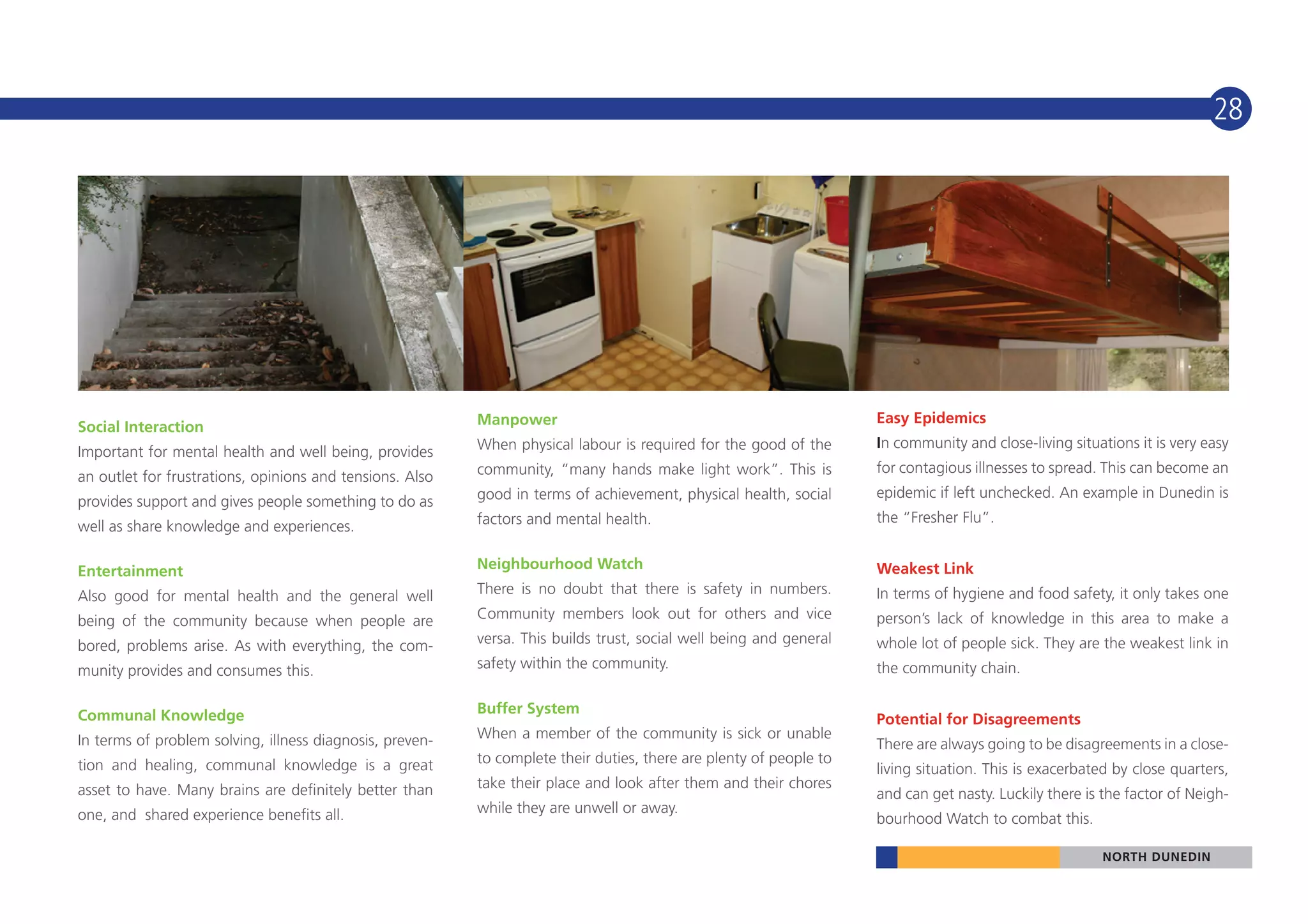 28




                                                          Manpower                                                  Easy Epidemics
Social Interaction
                                                          When physical labour is required for the good of the      In community and close-living situations it is very easy
Important for mental health and well being, provides
                                                          community, “many hands make light work”. This is          for contagious illnesses to spread. This can become an
an outlet for frustrations, opinions and tensions. Also
                                                          good in terms of achievement, physical health, social     epidemic if left unchecked. An example in Dunedin is
provides support and gives people something to do as
                                                          factors and mental health.                                the “Fresher Flu”.
well as share knowledge and experiences.

Entertainment                                             Neighbourhood Watch                                       Weakest Link
Also good for mental health and the general well          There is no doubt that there is safety in numbers.        In terms of hygiene and food safety, it only takes one
being of the community because when people are            Community members look out for others and vice            person’s lack of knowledge in this area to make a
bored, problems arise. As with everything, the com-       versa. This builds trust, social well being and general   whole lot of people sick. They are the weakest link in
munity provides and consumes this.                        safety within the community.                              the community chain.


Communal Knowledge                                        Buffer System
                                                                                                                    Potential for Disagreements
In terms of problem solving, illness diagnosis, preven-   When a member of the community is sick or unable
                                                                                                                    There are always going to be disagreements in a close-
tion and healing, communal knowledge is a great           to complete their duties, there are plenty of people to
                                                                                                                    living situation. This is exacerbated by close quarters,
asset to have. Many brains are definitely better than     take their place and look after them and their chores
                                                                                                                    and can get nasty. Luckily there is the factor of Neigh-
one, and shared experience benefits all.                  while they are unwell or away.
                                                                                                                    bourhood Watch to combat this.

                                                                                                                                                       NORTH DUNEDIN
 