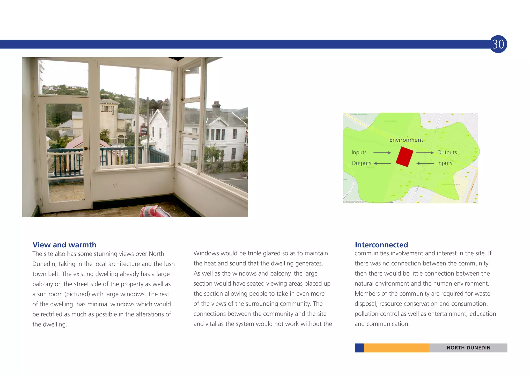 30




                                                                                                                            Environment

                                                                                                              Inputs                          Outputs
                                                                                                              Outputs                         Inputs




View and warmth                                                                                                Interconnected
The site also has some stunning views over North         Windows would be triple glazed so as to maintain      communities involvement and interest in the site. If
Dunedin, taking in the local architecture and the lush   the heat and sound that the dwelling generates.       there was no connection between the community
town belt. The existing dwelling already has a large     As well as the windows and balcony, the large         then there would be little connection between the
balcony on the street side of the property as well as    section would have seated viewing areas placed up     natural environment and the human environment.
a sun room (pictured) with large windows. The rest       the section allowing people to take in even more      Members of the community are required for waste
of the dwelling has minimal windows which would          of the views of the surrounding community. The        disposal, resource conservation and consumption,
be rectified as much as possible in the alterations of   connections between the community and the site        pollution control as well as entertainment, education
the dwelling.                                            and vital as the system would not work without the    and communication.


                                                                                                                                                 NORTH DUNEDIN
 