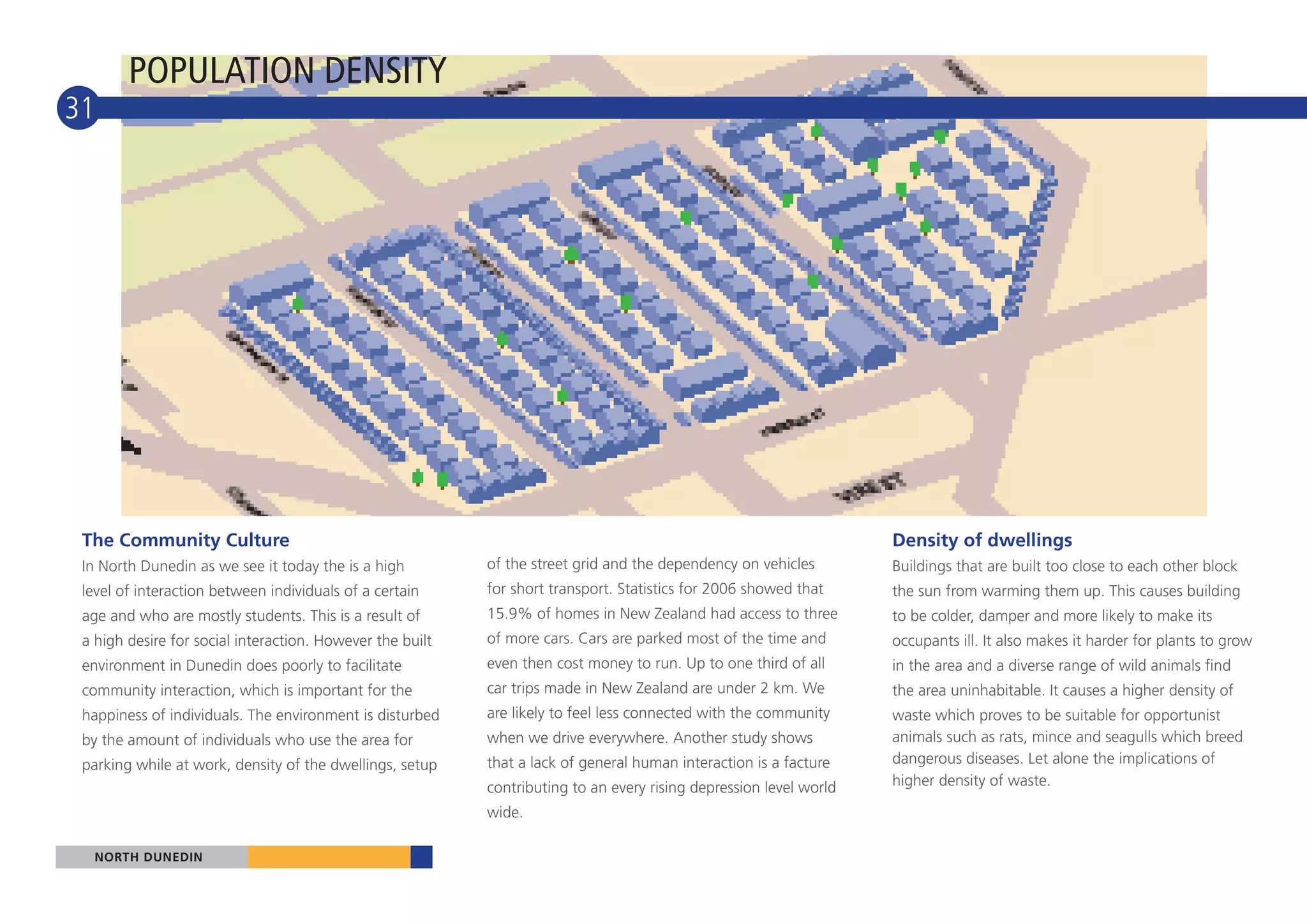 POPULATION DENSITY
31




 The Community Culture                                                                                              Density of dwellings
 In North Dunedin as we see it today the is a high         of the street grid and the dependency on vehicles        Buildings that are built too close to each other block
 level of interaction between individuals of a certain     for short transport. Statistics for 2006 showed that     the sun from warming them up. This causes building
 age and who are mostly students. This is a result of      15.9% of homes in New Zealand had access to three        to be colder, damper and more likely to make its
 a high desire for social interaction. However the built   of more cars. Cars are parked most of the time and       occupants ill. It also makes it harder for plants to grow
 environment in Dunedin does poorly to facilitate          even then cost money to run. Up to one third of all      in the area and a diverse range of wild animals find
 community interaction, which is important for the         car trips made in New Zealand are under 2 km. We         the area uninhabitable. It causes a higher density of
 happiness of individuals. The environment is disturbed    are likely to feel less connected with the community     waste which proves to be suitable for opportunist
 by the amount of individuals who use the area for         when we drive everywhere. Another study shows            animals such as rats, mince and seagulls which breed
 parking while at work, density of the dwellings, setup    that a lack of general human interaction is a facture    dangerous diseases. Let alone the implications of
                                                           contributing to an every rising depression level world   higher density of waste.

                                                           wide.

  NORTH DUNEDIN
 