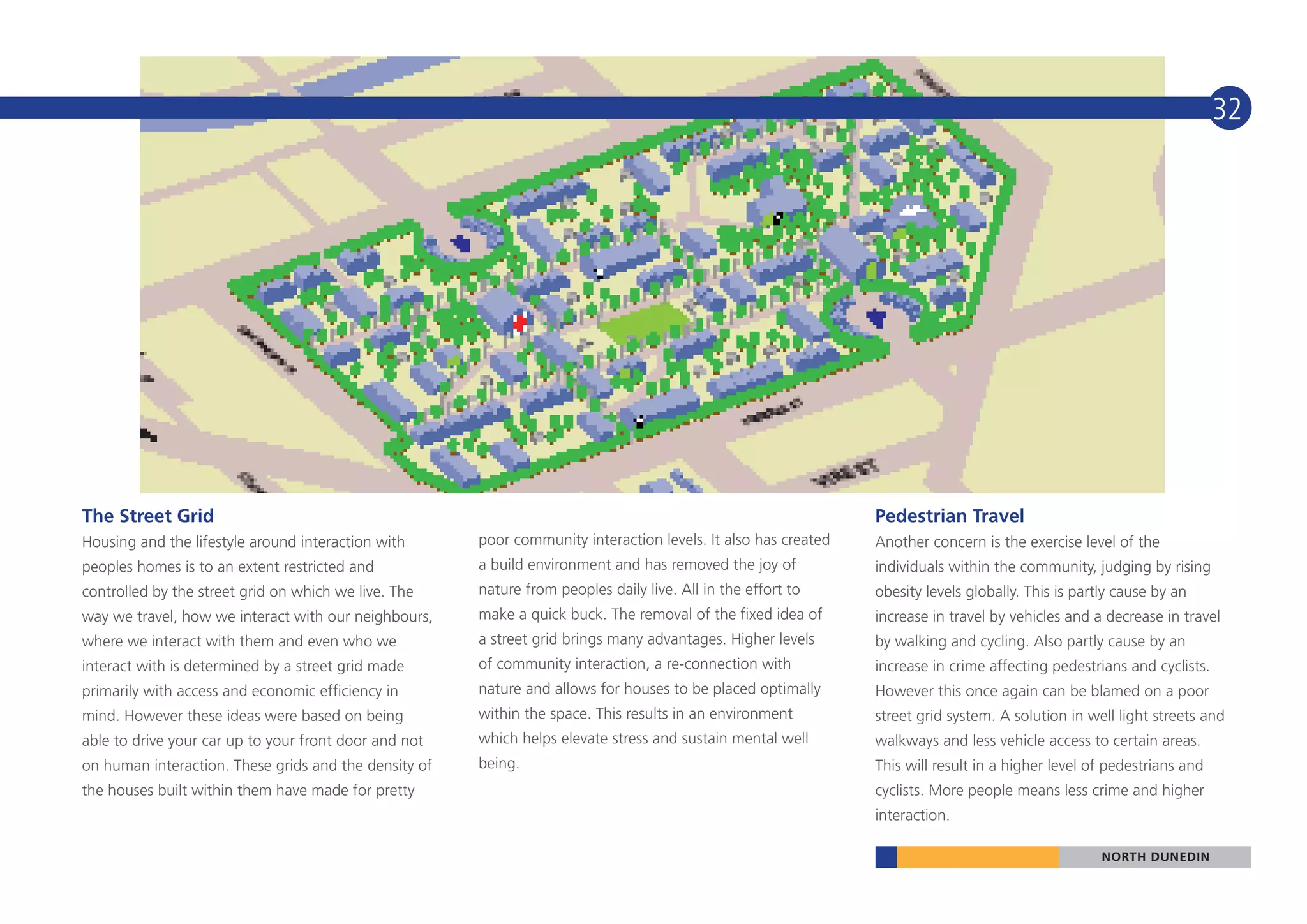 32




The Street Grid                                                                                                 Pedestrian Travel
Housing and the lifestyle around interaction with      poor community interaction levels. It also has created   Another concern is the exercise level of the
peoples homes is to an extent restricted and           a build environment and has removed the joy of           individuals within the community, judging by rising
controlled by the street grid on which we live. The    nature from peoples daily live. All in the effort to     obesity levels globally. This is partly cause by an
way we travel, how we interact with our neighbours,    make a quick buck. The removal of the fixed idea of      increase in travel by vehicles and a decrease in travel
where we interact with them and even who we            a street grid brings many advantages. Higher levels      by walking and cycling. Also partly cause by an
interact with is determined by a street grid made      of community interaction, a re-connection with           increase in crime affecting pedestrians and cyclists.
primarily with access and economic efficiency in       nature and allows for houses to be placed optimally      However this once again can be blamed on a poor
mind. However these ideas were based on being          within the space. This results in an environment         street grid system. A solution in well light streets and
able to drive your car up to your front door and not   which helps elevate stress and sustain mental well       walkways and less vehicle access to certain areas.
on human interaction. These grids and the density of   being.                                                   This will result in a higher level of pedestrians and
the houses built within them have made for pretty                                                               cyclists. More people means less crime and higher
                                                                                                                interaction.

                                                                                                                                                     NORTH DUNEDIN
 