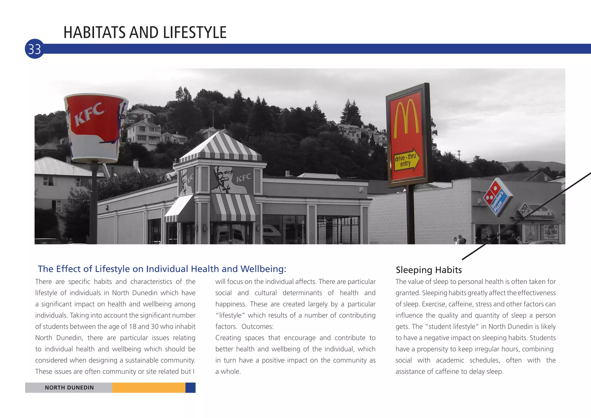 HABITATS AND LIFESTYLE
33
10




 The Effect of Lifestyle on Individual Health and Wellbeing:                                                            Sleeping Habits
 There are specific habits and characteristics of the      will focus on the individual affects. There are particular   The value of sleep to personal health is often taken for
 lifestyle of individuals in North Dunedin which have      social and cultural determinants of health and               granted. Sleeping habits greatly affect the effectiveness
 a significant impact on health and wellbeing among        happiness. These are created largely by a particular         of sleep. Exercise, caffeine, stress and other factors can
 individuals. Taking into account the significant number   “lifestyle” which results of a number of contributing        influence the quality and quantity of sleep a person
 of students between the age of 18 and 30 who inhabit      factors. Outcomes:                                           gets. The “student lifestyle” in North Dunedin is likely
 North Dunedin, there are particular issues relating       Creating spaces that encourage and contribute to             to have a negative impact on sleeping habits. Students
 to individual health and wellbeing which should be        better health and wellbeing of the individual, which         have a propensity to keep irregular hours, combining
 considered when designing a sustainable community.        in turn have a positive impact on the community as           social with academic schedules, often with the
 These issues are often community or site related but I    a whole.                                                     assistance of caffeine to delay sleep.

      NORTH DUNEDIN
     NORTH DUNEDIN
 