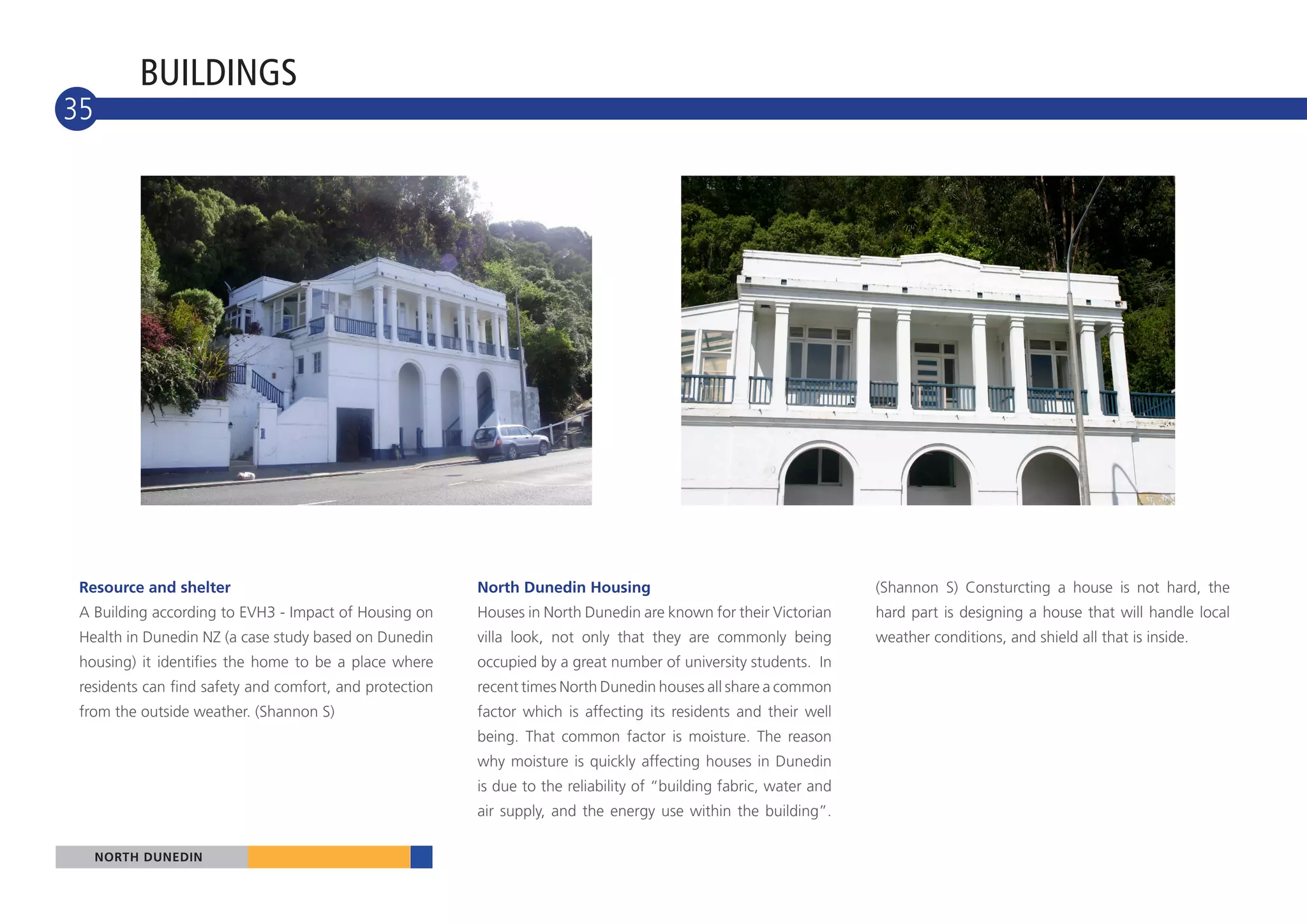 BUILDINGS
35
10




 Resource and shelter                                    North Dunedin Housing                                      (Shannon S) Consturcting a house is not hard, the
 A Building according to EVH3 - Impact of Housing on     Houses in North Dunedin are known for their Victorian      hard part is designing a house that will handle local
 Health in Dunedin NZ (a case study based on Dunedin     villa look, not only that they are commonly being          weather conditions, and shield all that is inside.
 housing) it identifies the home to be a place where     occupied by a great number of university students. In
 residents can find safety and comfort, and protection   recent times North Dunedin houses all share a common
 from the outside weather. (Shannon S)                   factor which is affecting its residents and their well
                                                         being. That common factor is moisture. The reason
                                                         why moisture is quickly affecting houses in Dunedin
                                                         is due to the reliability of “building fabric, water and
                                                         air supply, and the energy use within the building”.

     NORTH DUNEDIN
 