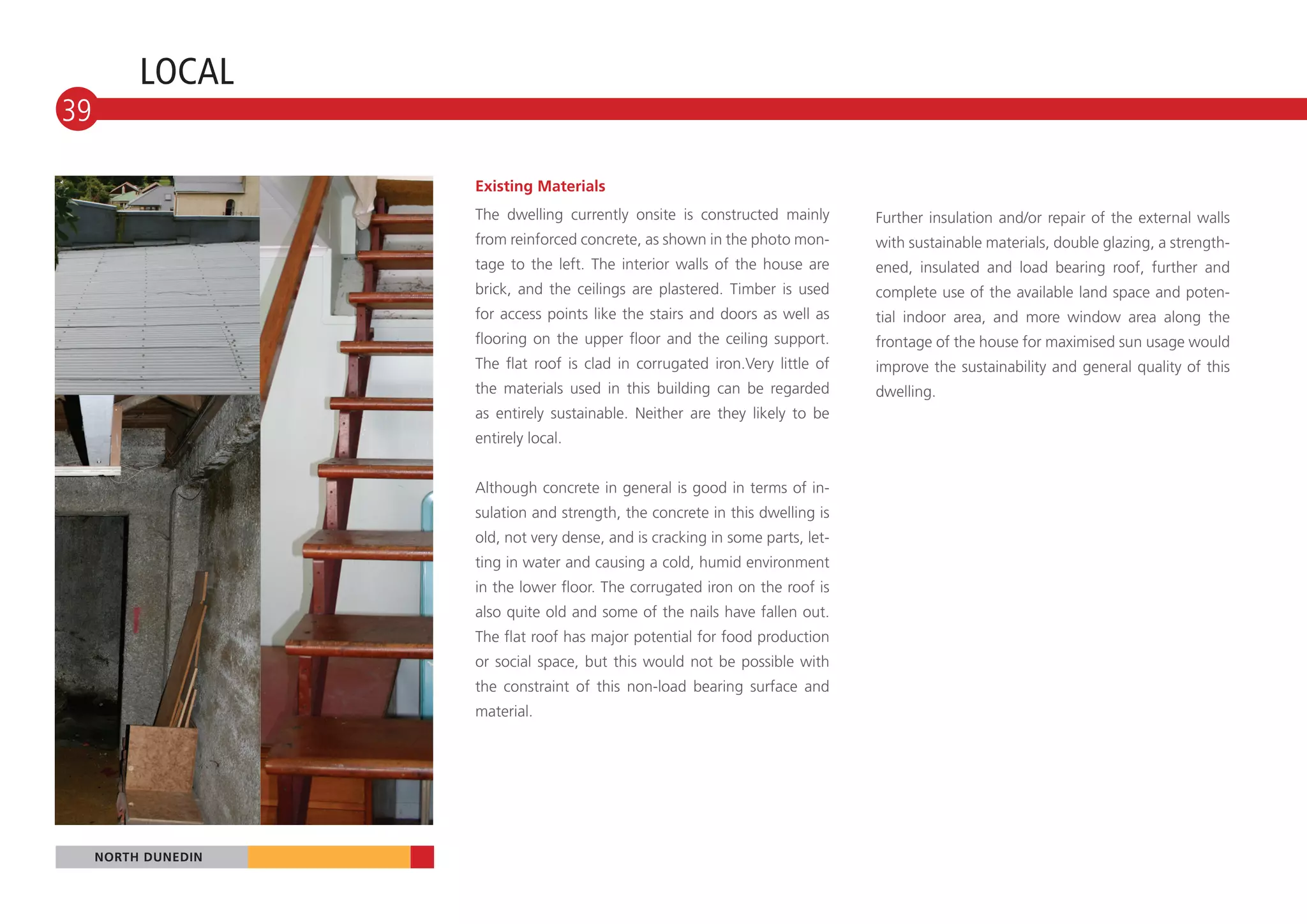 LOCAL
39

                     Existing Materials
                     The dwelling currently onsite is constructed mainly        Further insulation and/or repair of the external walls
                     from reinforced concrete, as shown in the photo mon-       with sustainable materials, double glazing, a strength-
                     tage to the left. The interior walls of the house are      ened, insulated and load bearing roof, further and
                     brick, and the ceilings are plastered. Timber is used      complete use of the available land space and poten-
                     for access points like the stairs and doors as well as     tial indoor area, and more window area along the
                     flooring on the upper floor and the ceiling support.       frontage of the house for maximised sun usage would
                     The flat roof is clad in corrugated iron.Very little of    improve the sustainability and general quality of this
                     the materials used in this building can be regarded        dwelling.
                     as entirely sustainable. Neither are they likely to be
                     entirely local.


                     Although concrete in general is good in terms of in-
                     sulation and strength, the concrete in this dwelling is
                     old, not very dense, and is cracking in some parts, let-
                     ting in water and causing a cold, humid environment
                     in the lower floor. The corrugated iron on the roof is
                     also quite old and some of the nails have fallen out.
                     The flat roof has major potential for food production
                     or social space, but this would not be possible with
                     the constraint of this non-load bearing surface and
                     material.




     NORTH DUNEDIN
 