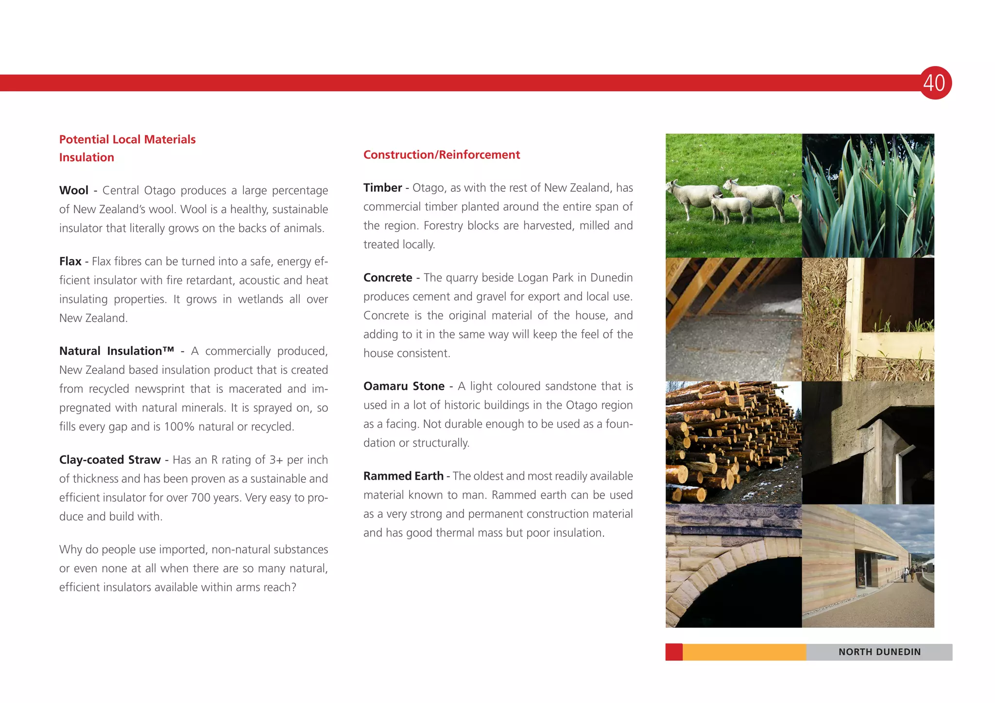 40

Potential Local Materials
Insulation                                                  Construction/Reinforcement


Wool - Central Otago produces a large percentage            Timber - Otago, as with the rest of New Zealand, has
of New Zealand’s wool. Wool is a healthy, sustainable       commercial timber planted around the entire span of
insulator that literally grows on the backs of animals.     the region. Forestry blocks are harvested, milled and
                                                            treated locally.
Flax - Flax fibres can be turned into a safe, energy ef-
ficient insulator with fire retardant, acoustic and heat    Concrete - The quarry beside Logan Park in Dunedin
insulating properties. It grows in wetlands all over        produces cement and gravel for export and local use.
New Zealand.                                                Concrete is the original material of the house, and
                                                            adding to it in the same way will keep the feel of the
Natural Insulation™ - A commercially produced,              house consistent.
New Zealand based insulation product that is created
from recycled newsprint that is macerated and im-           Oamaru Stone - A light coloured sandstone that is
pregnated with natural minerals. It is sprayed on, so       used in a lot of historic buildings in the Otago region
fills every gap and is 100% natural or recycled.            as a facing. Not durable enough to be used as a foun-
                                                            dation or structurally.
Clay-coated Straw - Has an R rating of 3+ per inch
of thickness and has been proven as a sustainable and       Rammed Earth - The oldest and most readily available
efficient insulator for over 700 years. Very easy to pro-   material known to man. Rammed earth can be used
duce and build with.                                        as a very strong and permanent construction material
                                                            and has good thermal mass but poor insulation.
Why do people use imported, non-natural substances
or even none at all when there are so many natural,
efficient insulators available within arms reach?




                                                                                                                      NORTH DUNEDIN
 