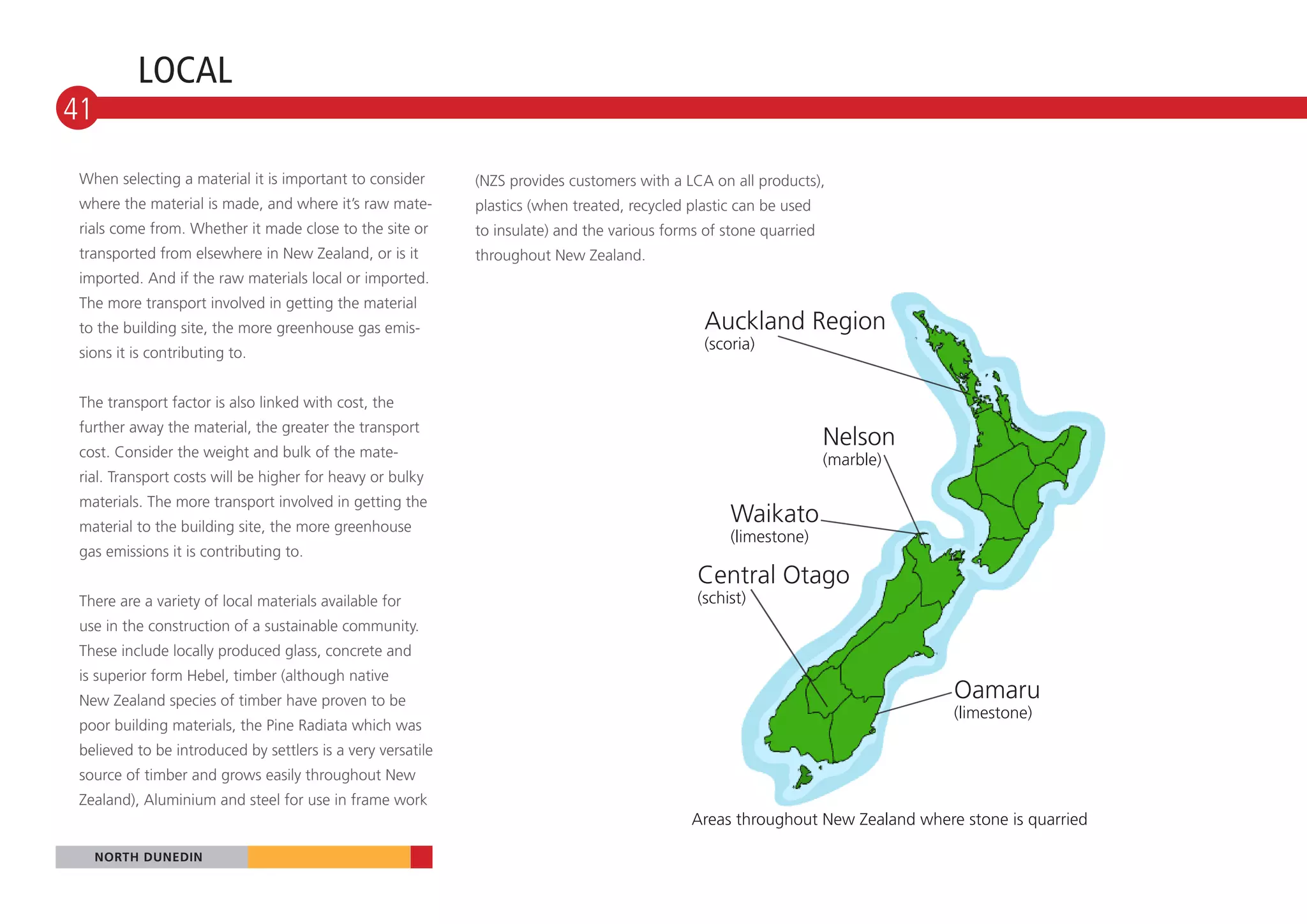 LOCAL
41

 When selecting a material it is important to consider       (NZS provides customers with a LCA on all products),
 where the material is made, and where it’s raw mate-        plastics (when treated, recycled plastic can be used
 rials come from. Whether it made close to the site or       to insulate) and the various forms of stone quarried
 transported from elsewhere in New Zealand, or is it         throughout New Zealand.
 imported. And if the raw materials local or imported.
 The more transport involved in getting the material
 to the building site, the more greenhouse gas emis-                                            Auckland Region
                                                                                                (scoria)
 sions it is contributing to.


 The transport factor is also linked with cost, the
 further away the material, the greater the transport
 cost. Consider the weight and bulk of the mate-
                                                                                                                    Nelson
                                                                                                                    (marble)
 rial. Transport costs will be higher for heavy or bulky
 materials. The more transport involved in getting the
 material to the building site, the more greenhouse
                                                                                                    Waikato
                                                                                                    (limestone)
 gas emissions it is contributing to.
                                                                                               Central Otago
 There are a variety of local materials available for                                          (schist)
 use in the construction of a sustainable community.
 These include locally produced glass, concrete and
 is superior form Hebel, timber (although native
 New Zealand species of timber have proven to be                                                                                Oamaru
                                                                                                                                (limestone)
 poor building materials, the Pine Radiata which was
 believed to be introduced by settlers is a very versatile
 source of timber and grows easily throughout New
 Zealand), Aluminium and steel for use in frame work
                                                                                              Areas throughout New Zealand where stone is quarried

     NORTH DUNEDIN
 
