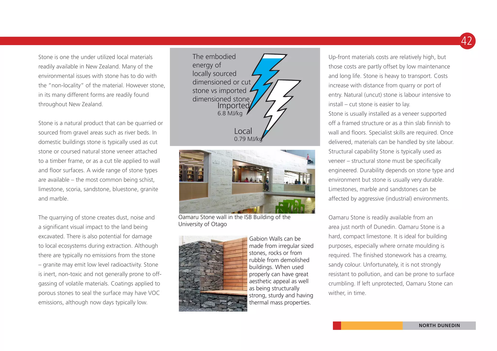 42
Stone is one the under utilized local materials            The embodied                                      Up-front materials costs are relatively high, but
readily available in New Zealand. Many of the              energy of                                         those costs are partly offset by low maintenance
environmental issues with stone has to do with             locally sourced                                   and long life. Stone is heavy to transport. Costs
the “non-locality” of the material. However stone,         dimensioned or cut                                increase with distance from quarry or port of
                                                           stone vs imported
in its many different forms are readily found                                                                entry. Natural (uncut) stone is labour intensive to
                                                           dimensioned stone.
throughout New Zealand.                                              Imported                                install – cut stone is easier to lay.
                                                                     6.8 MJ/kg                               Stone is usually installed as a veneer supported
Stone is a natural product that can be quarried or                                                           off a framed structure or as a thin slab ﬁnnish to
sourced from gravel areas such as river beds. In                           Local                             wall and ﬂoors. Specialist skills are required. Once
domestic buildings stone is typically used as cut                          0.79 MJ/kg
                                                                                                             delivered, materials can be handled by site labour.
stone or coursed natural stone veneer attached                                                               Structural capability Stone is typically used as
to a timber frame, or as a cut tile applied to wall                                                          veneer – structural stone must be specifically
and ﬂoor surfaces. A wide range of stone types                                                               engineered. Durability depends on stone type and
are available – the most common being schist,                                                                environment but stone is usually very durable.
limestone, scoria, sandstone, bluestone, granite                                                             Limestones, marble and sandstones can be
and marble.                                                                                                  affected by aggressive (industrial) environments.


The quarrying of stone creates dust, noise and        Oamaru Stone wall in the ISB Building of the           Oamaru Stone is readily available from an
a significant visual impact to the land being         University of Otago                                    area just north of Dunedin. Oamaru Stone is a
excavated. There is also potential for damage                                    Gabion Walls can be         hard, compact limestone. It is ideal for building
to local ecosystems during extraction. Although                                  made from irregular sized   purposes, especially where ornate moulding is
there are typically no emissions from the stone                                  stones, rocks or from       required. The finished stonework has a creamy,
                                                                                 rubble from demolished
– granite may emit low level radioactivity. Stone                                buildings. When used        sandy colour. Unfortunately, it is not strongly
is inert, non-toxic and not generally prone to off-                              properly can have great     resistant to pollution, and can be prone to surface
gassing of volatile materials. Coatings applied to                               aesthetic appeal as well    crumbling. If left unprotected, Oamaru Stone can
                                                                                 as being structurally
porous stones to seal the surface may have VOC                                   strong, sturdy and having   wither, in time.
emissions, although now days typically low.                                      thermal mass properties.


                                                                                                                                                     NORTH DUNEDIN
 