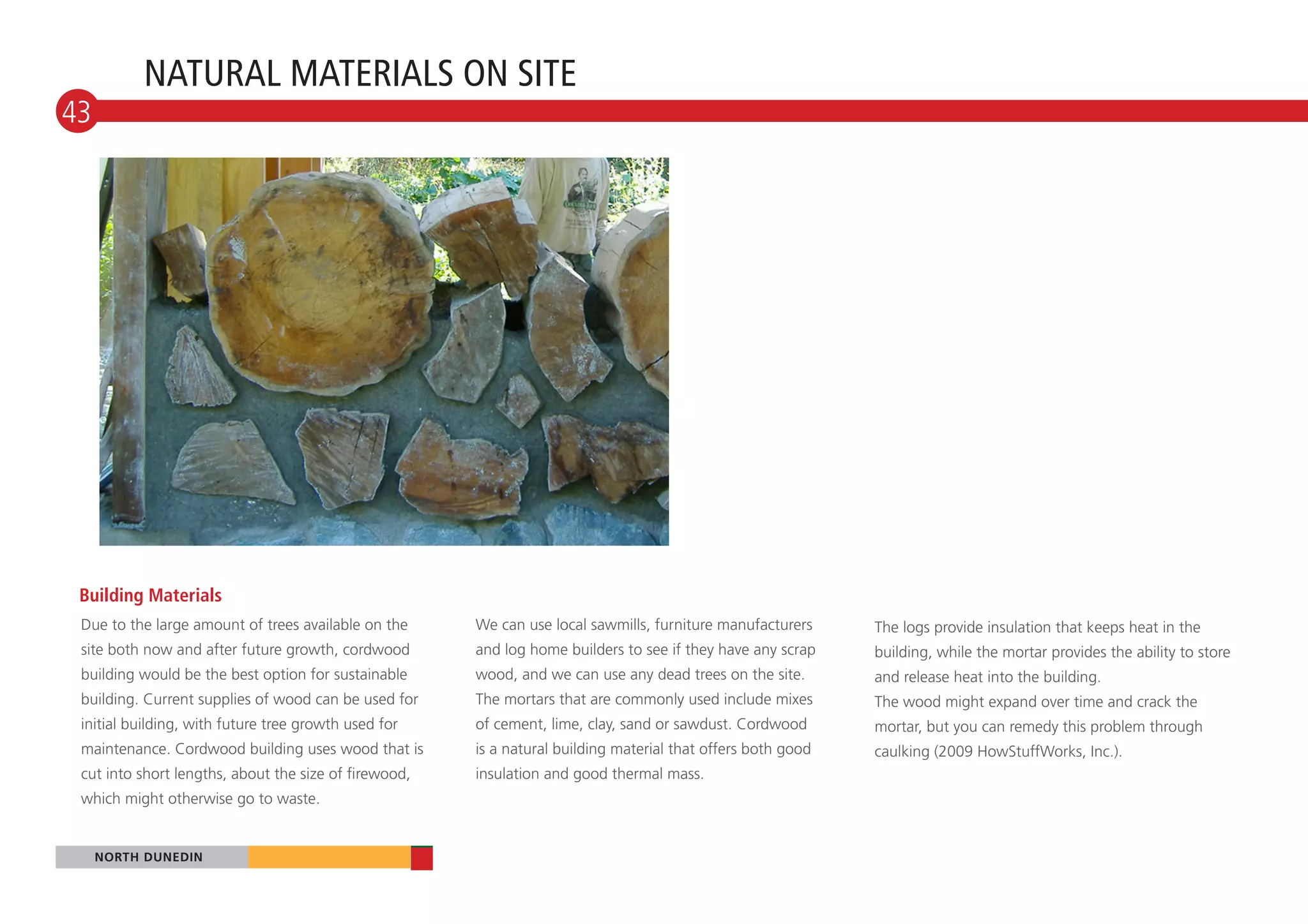 NATURAL MATERIALS ON SITE
43




 Building Materials
 Due to the large amount of trees available on the     We can use local sawmills, furniture manufacturers     The logs provide insulation that keeps heat in the
 site both now and after future growth, cordwood       and log home builders to see if they have any scrap    building, while the mortar provides the ability to store
 building would be the best option for sustainable     wood, and we can use any dead trees on the site.       and release heat into the building.
 building. Current supplies of wood can be used for    The mortars that are commonly used include mixes       The wood might expand over time and crack the
 initial building, with future tree growth used for    of cement, lime, clay, sand or sawdust. Cordwood       mortar, but you can remedy this problem through
 maintenance. Cordwood building uses wood that is      is a natural building material that offers both good   caulking (2009 HowStuffWorks, Inc.).
 cut into short lengths, about the size of firewood,   insulation and good thermal mass.
 which might otherwise go to waste.


     NORTH DUNEDIN
 