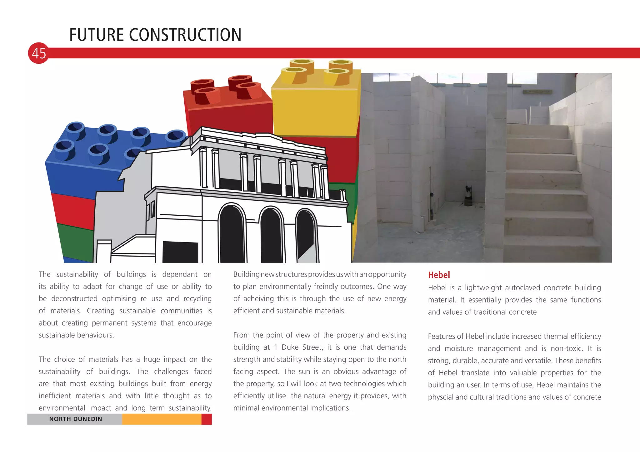 FUTURE CONSTRUCTION
45




The sustainability of buildings is dependant on        Building new structures provides us with an opportunity    Hebel
its ability to adapt for change of use or ability to   to plan environmentally freindly outcomes. One way         Hebel is a lightweight autoclaved concrete building
be deconstructed optimising re use and recycling       of acheiving this is through the use of new energy         material. It essentially provides the same functions
of materials. Creating sustainable communities is      efficient and sustainable materials.                       and values of traditional concrete
about creating permanent systems that encourage
sustainable behaviours.                                From the point of view of the property and existing        Features of Hebel include increased thermal efficiency
                                                       building at 1 Duke Street, it is one that demands          and moisture management and is non-toxic. It is
The choice of materials has a huge impact on the       strength and stability while staying open to the north     strong, durable, accurate and versatile. These benefits
sustainability of buildings. The challenges faced      facing aspect. The sun is an obvious advantage of          of Hebel translate into valuable properties for the
are that most existing buildings built from energy     the property, so I will look at two technologies which     building an user. In terms of use, Hebel maintains the
inefficient materials and with little thought as to    efficiently utilise the natural energy it provides, with   physcial and cultural traditions and values of concrete
environmental impact and long term sustainability.     minimal environmental implications.
   NORTH DUNEDIN
  NORTH DUNEDIN
 