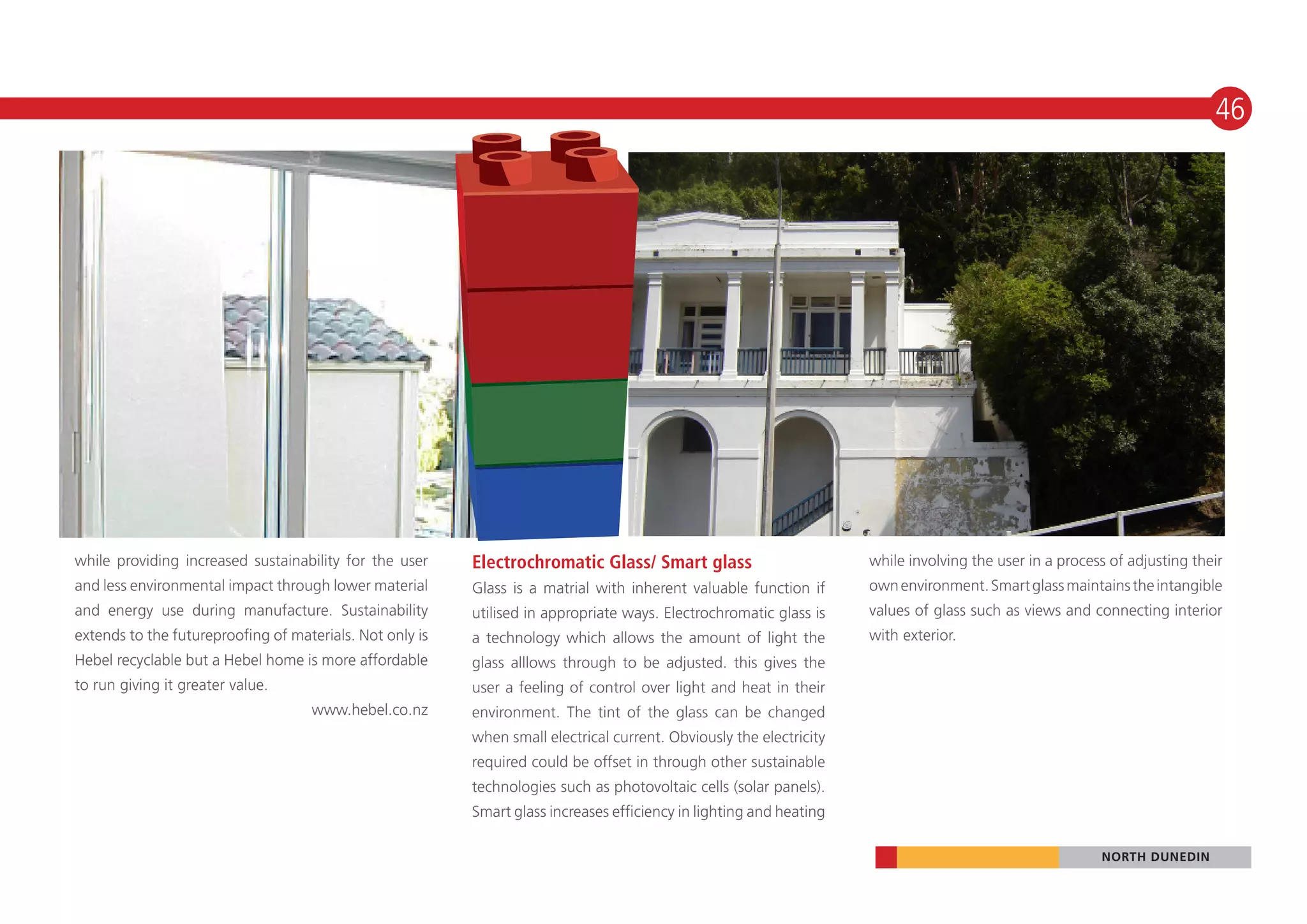 46




while providing increased sustainability for the user     Electrochromatic Glass/ Smart glass                        while involving the user in a process of adjusting their
and less environmental impact through lower material      Glass is a matrial with inherent valuable function if      own environment. Smart glass maintains the intangible
and energy use during manufacture. Sustainability         utilised in appropriate ways. Electrochromatic glass is    values of glass such as views and connecting interior
extends to the futureproofing of materials. Not only is   a technology which allows the amount of light the          with exterior.
Hebel recyclable but a Hebel home is more affordable      glass alllows through to be adjusted. this gives the
to run giving it greater value.                           user a feeling of control over light and heat in their
                                    www.hebel.co.nz       environment. The tint of the glass can be changed
                                                          when small electrical current. Obviously the electricity
                                                          required could be offset in through other sustainable
                                                          technologies such as photovoltaic cells (solar panels).
                                                          Smart glass increases efficiency in lighting and heating

                                                                                                                                                         NORTH DUNEDIN
 