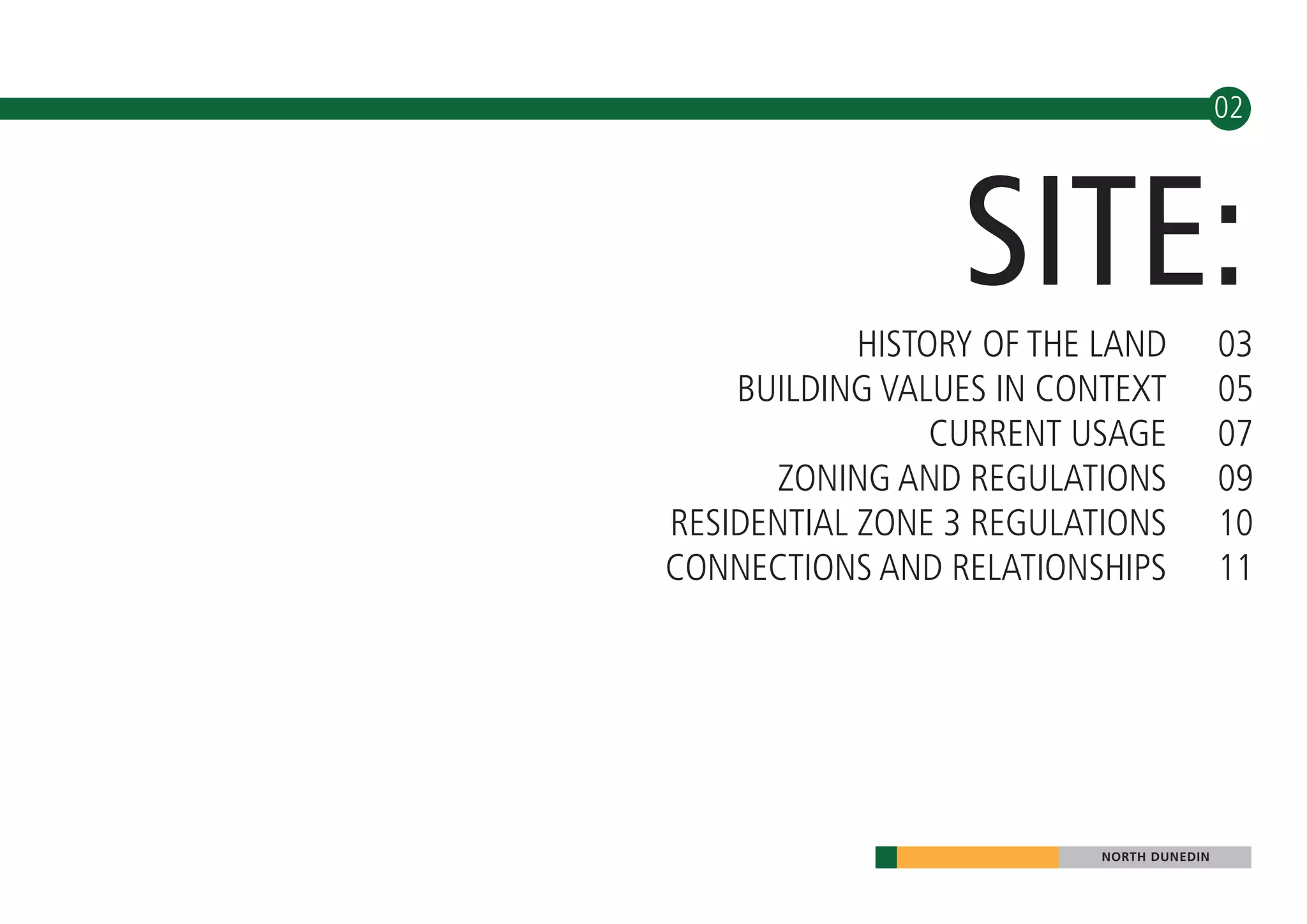 02




                  SITE:
            HISTORY OF THE LAND           03
    BUILDING VALUES IN CONTEXT            05
                 CURRENT USAGE            07
      ZONING AND REGULATIONS              09
RESIDENTIAL ZONE 3 REGULATIONS            10
CONNECTIONS AND RELATIONSHIPS             11




                          NORTH DUNEDIN
 