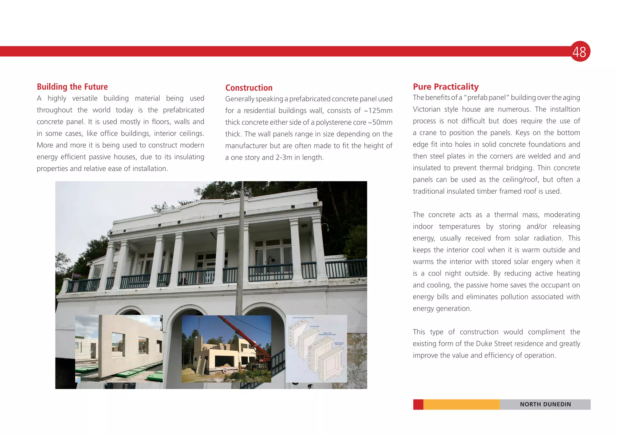 48

Building the Future                                        Construction                                             Pure Practicality
A highly versatile building material being used            Generally speaking a prefabricated concrete panel used   The benefits of a “prefab panel” building over the aging
throughout the world today is the prefabricated            for a residential buildings wall, consists of ~125mm     Victorian style house are numerous. The installtion
concrete panel. It is used mostly in floors, walls and     thick concrete either side of a polysterene core ~50mm   process is not difficult but does require the use of
in some cases, like office buildings, interior ceilings.   thick. The wall panels range in size depending on the    a crane to position the panels. Keys on the bottom
More and more it is being used to construct modern         manufacturer but are often made to fit the height of     edge fit into holes in solid concrete foundations and
energy efficient passive houses, due to its insulating     a one story and 2-3m in length.                          then steel plates in the corners are welded and and
properties and relative ease of installation.                                                                       insulated to prevent thermal bridging. Thin concrete
                                                                                                                    panels can be used as the ceiling/roof, but often a
                                                                                                                    traditional insulated timber framed roof is used.


                                                                                                                    The concrete acts as a thermal mass, moderating
                                                                                                                    indoor temperatures by storing and/or releasing
                                                                                                                    energy, usually received from solar radiation. This
                                                                                                                    keeps the interior cool when it is warm outside and
                                                                                                                    warms the interior with stored solar engery when it
                                                                                                                    is a cool night outside. By reducing active heating
                                                                                                                    and cooling, the passive home saves the occupant on
                                                                                                                    energy bills and eliminates pollution associated with
                                                                                                                    energy generation.


                                                                                                                    This type of construction would compliment the
                                                                                                                    existing form of the Duke Street residence and greatly
                                                                                                                    improve the value and efficiency of operation.




                                                                                                                                                       NORTH DUNEDIN
 