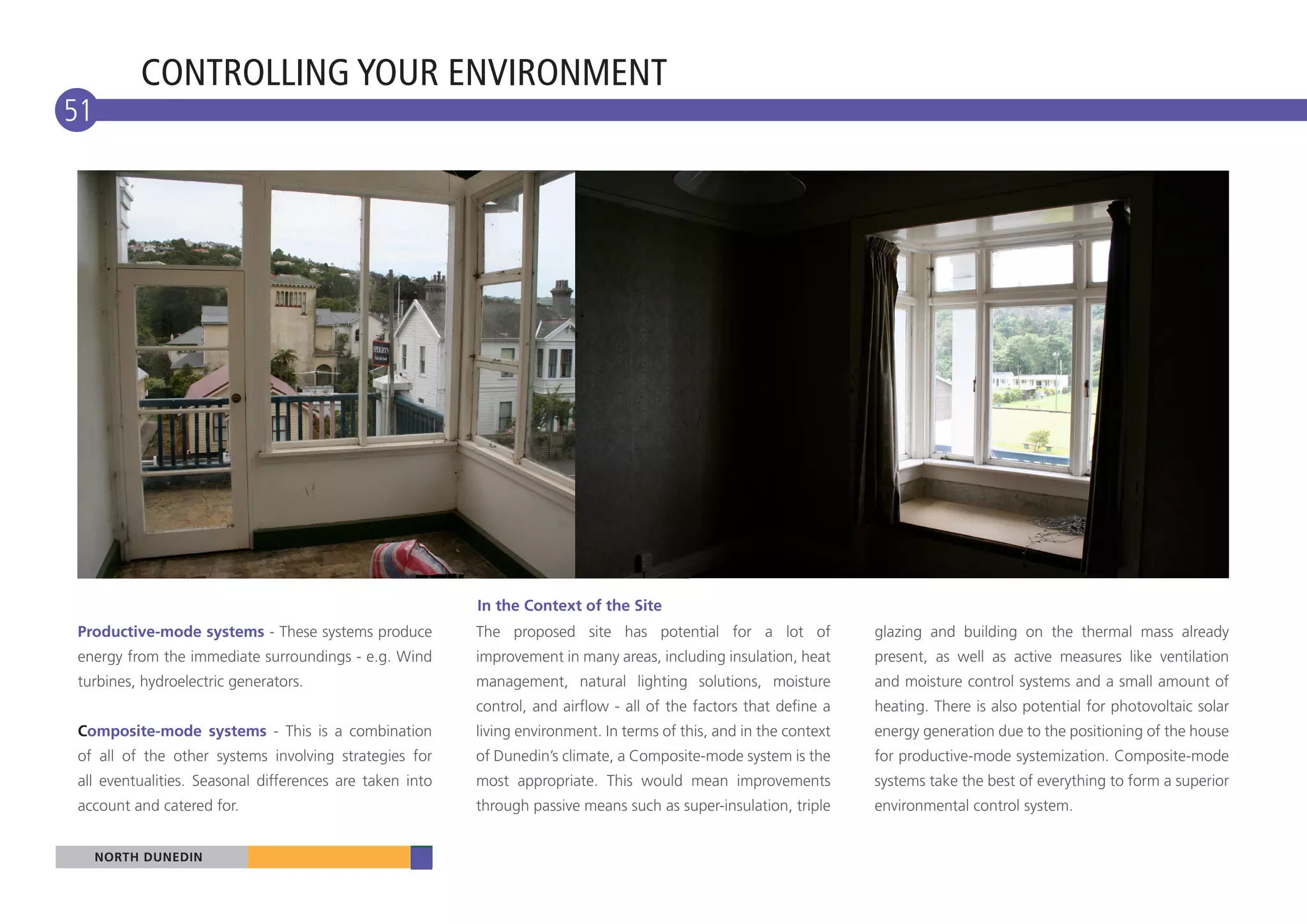 CONTROLLING YOUR ENVIRONMENT
51




                                                         In the Context of the Site
Productive-mode systems - These systems produce          The proposed site has potential for a lot of               glazing and building on the thermal mass already
energy from the immediate surroundings - e.g. Wind       improvement in many areas, including insulation, heat      present, as well as active measures like ventilation
turbines, hydroelectric generators.                      management, natural lighting solutions, moisture           and moisture control systems and a small amount of
                                                         control, and airflow - all of the factors that define a    heating. There is also potential for photovoltaic solar
Composite-mode systems - This is a combination           living environment. In terms of this, and in the context   energy generation due to the positioning of the house
of all of the other systems involving strategies for     of Dunedin’s climate, a Composite-mode system is the       for productive-mode systemization. Composite-mode
all eventualities. Seasonal differences are taken into   most appropriate. This would mean improvements             systems take the best of everything to form a superior
account and catered for.                                 through passive means such as super-insulation, triple     environmental control system.


     NORTH DUNEDIN
 