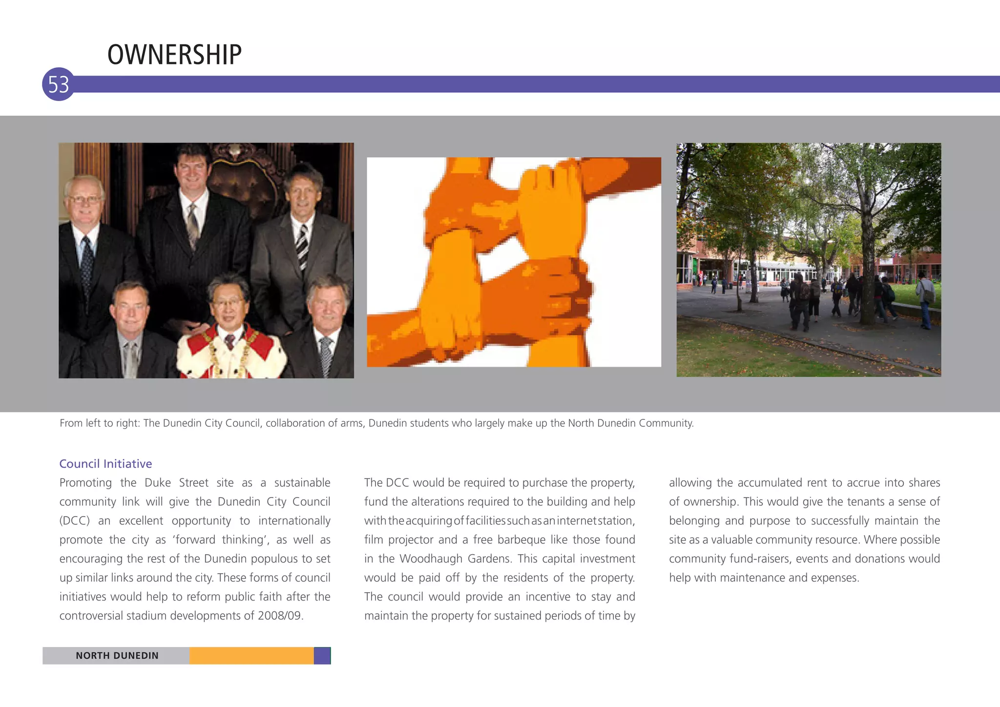 OWNERSHIP
53




 From left to right: The Dunedin City Council, collaboration of arms, Dunedin students who largely make up the North Dunedin Community.


 Council Initiative
 Promoting the Duke Street site as a sustainable                 The DCC would be required to purchase the property,             allowing the accumulated rent to accrue into shares
 community link will give the Dunedin City Council               fund the alterations required to the building and help          of ownership. This would give the tenants a sense of
 (DCC) an excellent opportunity to internationally               with the acquiring of facilities such as an internet station,   belonging and purpose to successfully maintain the
 promote the city as ‘forward thinking’, as well as              film projector and a free barbeque like those found             site as a valuable community resource. Where possible
 encouraging the rest of the Dunedin populous to set             in the Woodhaugh Gardens. This capital investment               community fund-raisers, events and donations would
 up similar links around the city. These forms of council        would be paid off by the residents of the property.             help with maintenance and expenses.
 initiatives would help to reform public faith after the         The council would provide an incentive to stay and
 controversial stadium developments of 2008/09.                  maintain the property for sustained periods of time by


     NORTH DUNEDIN
     NORTH DUNEDIN
 