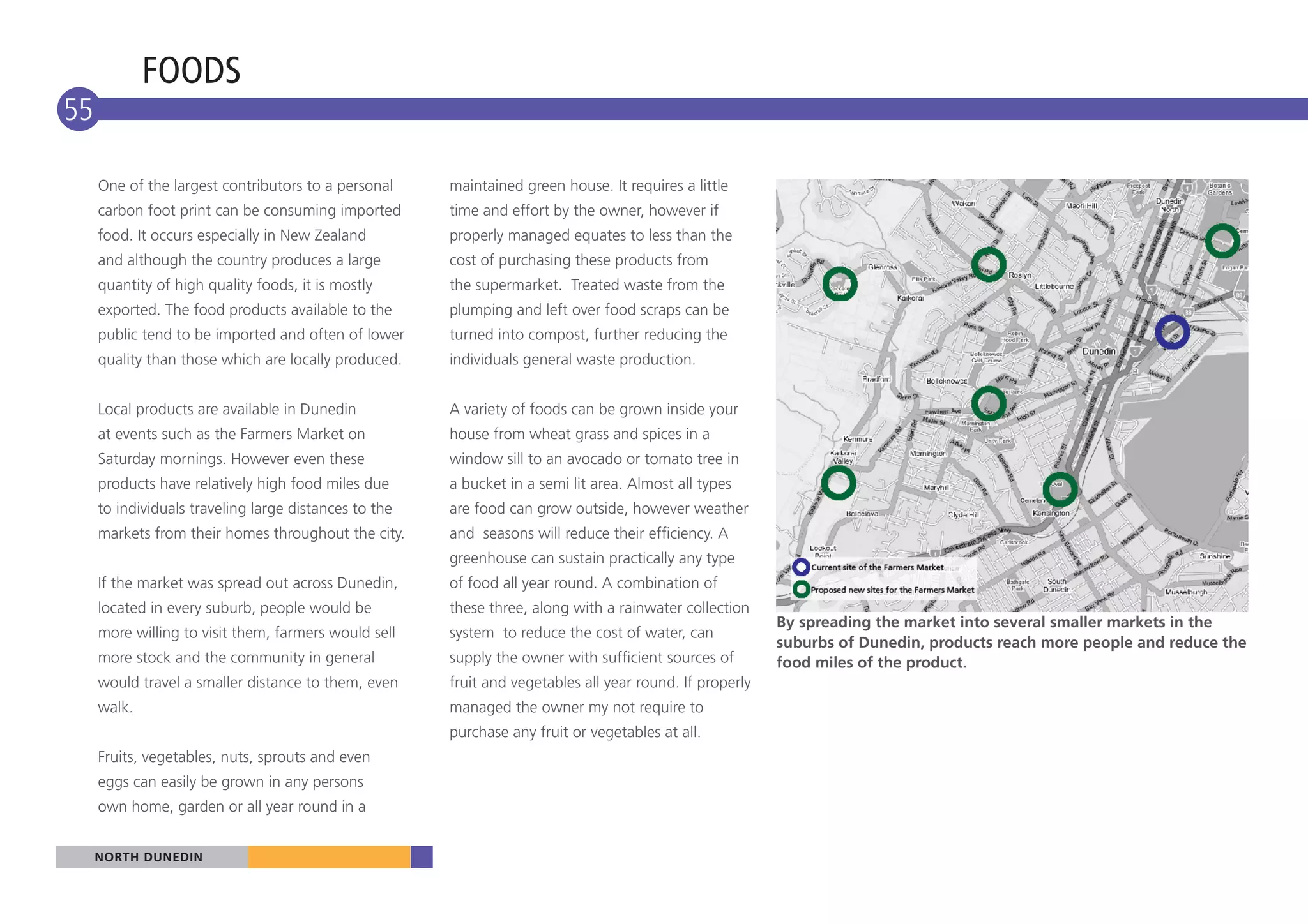 FOODS
55

     One of the largest contributors to a personal     maintained green house. It requires a little
     carbon foot print can be consuming imported       time and effort by the owner, however if
     food. It occurs especially in New Zealand         properly managed equates to less than the
     and although the country produces a large         cost of purchasing these products from
     quantity of high quality foods, it is mostly      the supermarket. Treated waste from the
     exported. The food products available to the      plumping and left over food scraps can be
     public tend to be imported and often of lower     turned into compost, further reducing the
     quality than those which are locally produced.    individuals general waste production.


     Local products are available in Dunedin           A variety of foods can be grown inside your
     at events such as the Farmers Market on           house from wheat grass and spices in a
     Saturday mornings. However even these             window sill to an avocado or tomato tree in
     products have relatively high food miles due      a bucket in a semi lit area. Almost all types
     to individuals traveling large distances to the   are food can grow outside, however weather
     markets from their homes throughout the city.     and seasons will reduce their efficiency. A
                                                       greenhouse can sustain practically any type
     If the market was spread out across Dunedin,      of food all year round. A combination of
     located in every suburb, people would be          these three, along with a rainwater collection
                                                                                                          By spreading the market into several smaller markets in the
     more willing to visit them, farmers would sell    system to reduce the cost of water, can
                                                                                                          suburbs of Dunedin, products reach more people and reduce the
     more stock and the community in general           supply the owner with sufficient sources of        food miles of the product.
     would travel a smaller distance to them, even     fruit and vegetables all year round. If properly
     walk.                                             managed the owner my not require to
                                                       purchase any fruit or vegetables at all.
     Fruits, vegetables, nuts, sprouts and even
     eggs can easily be grown in any persons
     own home, garden or all year round in a


     NORTH DUNEDIN
 