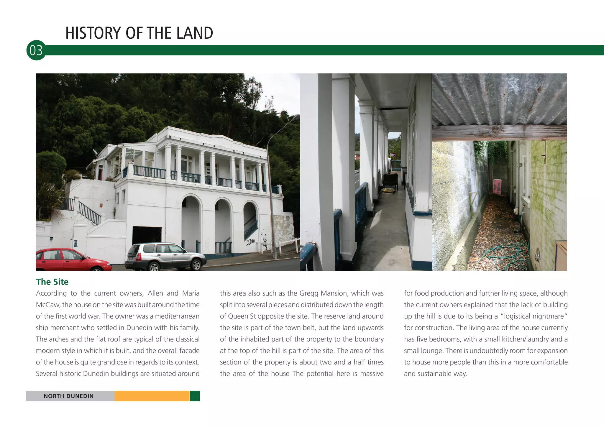 HISTORY OF THE LAND
03




The Site
According to the current owners, Allen and Maria             this area also such as the Gregg Mansion, which was            for food production and further living space, although
McCaw, the house on the site was built around the time       split into several pieces and distributed down the length      the current owners explained that the lack of building
of the first world war. The owner was a mediterranean        of Queen St opposite the site. The reserve land around         up the hill is due to its being a “logistical nightmare”
ship merchant who settled in Dunedin with his family.        the site is part of the town belt, but the land upwards        for construction. The living area of the house currently
The arches and the flat roof are typical of the classical    of the inhabited part of the property to the boundary          has five bedrooms, with a small kitchen/laundry and a
modern style in which it is built, and the overall facade    at the top of the hill is part of the site. The area of this   small lounge. There is undoubtedly room for expansion
of the house is quite grandiose in regards to its context.   section of the property is about two and a half times          to house more people than this in a more comfortable
Several historic Dunedin buildings are situated around       the area of the house The potential here is massive            and sustainable way.


     NORTH DUNEDIN
 