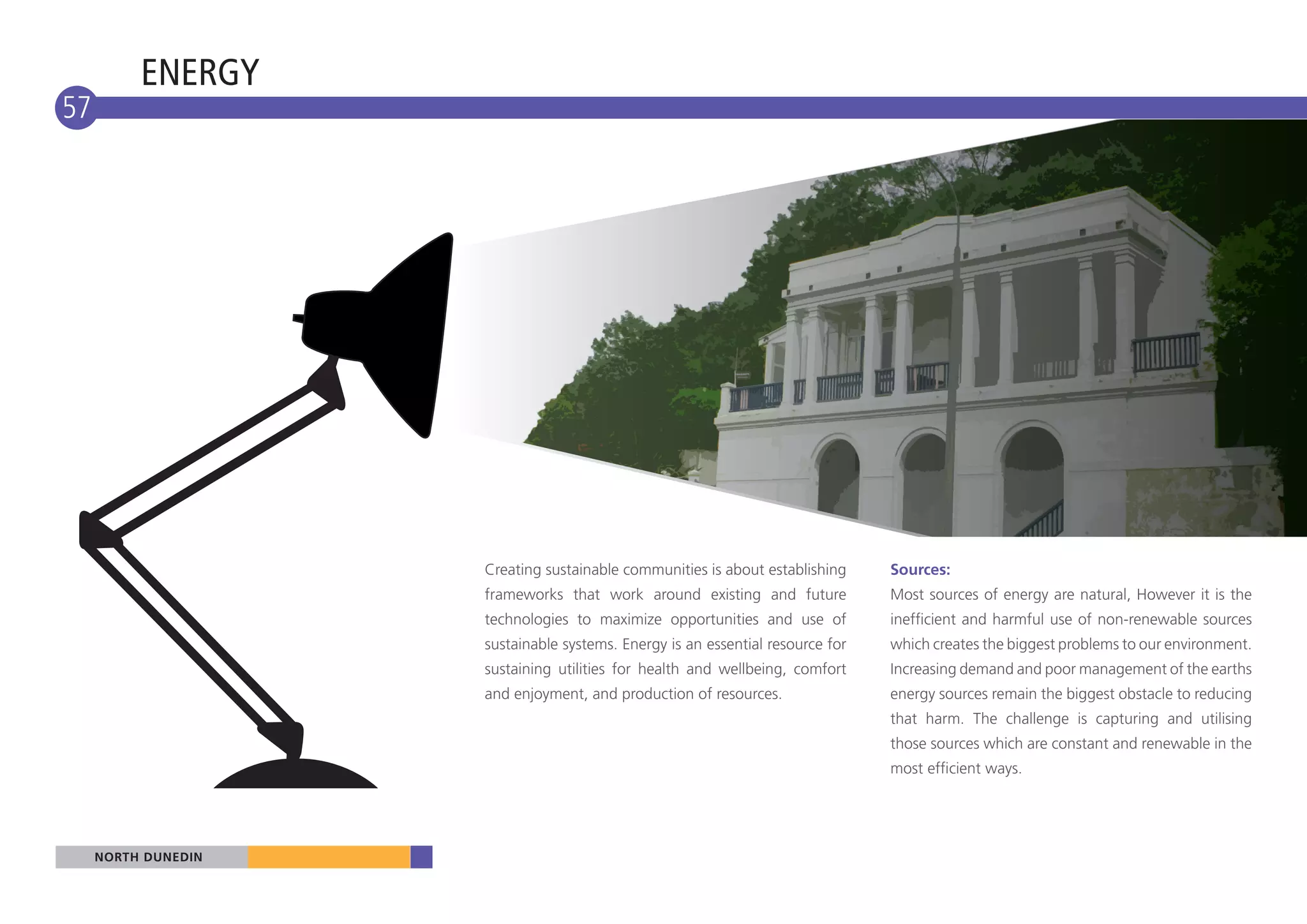 ENERGY
57




                     Creating sustainable communities is about establishing     Sources:
                     frameworks that work around existing and future            Most sources of energy are natural, However it is the
                     technologies to maximize opportunities and use of          inefficient and harmful use of non-renewable sources
                     sustainable systems. Energy is an essential resource for   which creates the biggest problems to our environment.
                     sustaining utilities for health and wellbeing, comfort     Increasing demand and poor management of the earths
                     and enjoyment, and production of resources.                energy sources remain the biggest obstacle to reducing
                                                                                that harm. The challenge is capturing and utilising
                                                                                those sources which are constant and renewable in the
                                                                                most efficient ways.




     NORTH DUNEDIN
 