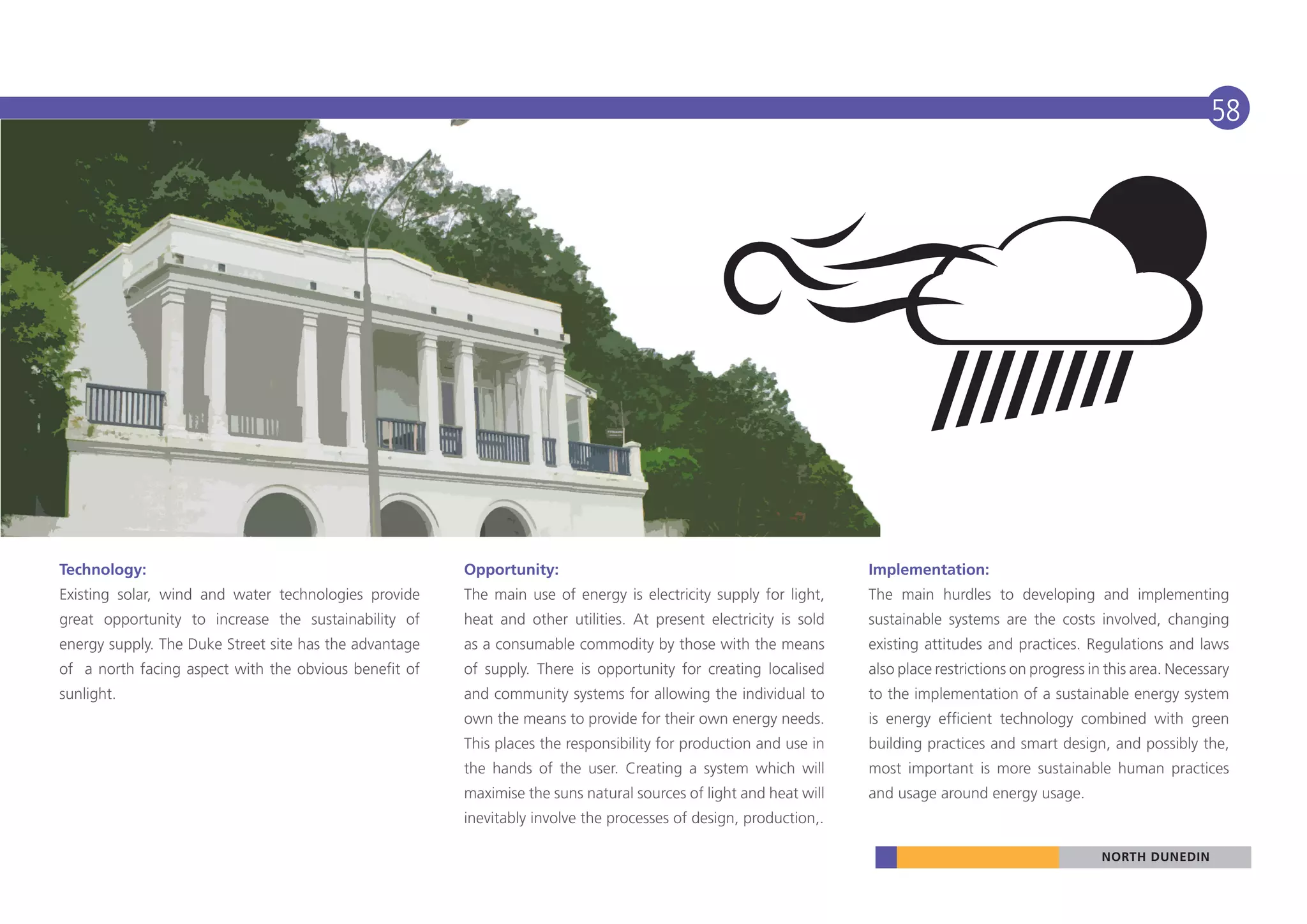 58




Technology:                                             Opportunity:                                               Implementation:
Existing solar, wind and water technologies provide     The main use of energy is electricity supply for light,    The main hurdles to developing and implementing
great opportunity to increase the sustainability of     heat and other utilities. At present electricity is sold   sustainable systems are the costs involved, changing
energy supply. The Duke Street site has the advantage   as a consumable commodity by those with the means          existing attitudes and practices. Regulations and laws
of a north facing aspect with the obvious benefit of    of supply. There is opportunity for creating localised     also place restrictions on progress in this area. Necessary
sunlight.                                               and community systems for allowing the individual to       to the implementation of a sustainable energy system
                                                        own the means to provide for their own energy needs.       is energy efficient technology combined with green
                                                        This places the responsibility for production and use in   building practices and smart design, and possibly the,
                                                        the hands of the user. Creating a system which will        most important is more sustainable human practices
                                                        maximise the suns natural sources of light and heat will   and usage around energy usage.
                                                        inevitably involve the processes of design, production,.

                                                                                                                                                         NORTH DUNEDIN
 