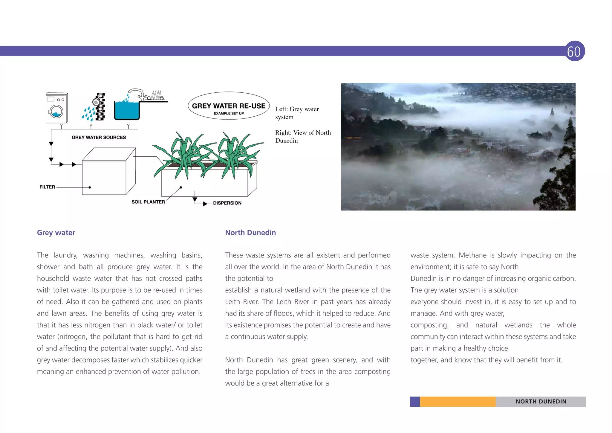 60


                                                                              Left: Grey water
                                                                              system

                                                                              Right: View of North
                                                                              Dunedin




Grey water                                                 North Dunedin


The laundry, washing machines, washing basins,             These waste systems are all existent and performed        waste system. Methane is slowly impacting on the
shower and bath all produce grey water. It is the          all over the world. In the area of North Dunedin it has   environment; it is safe to say North
household waste water that has not crossed paths           the potential to                                          Dunedin is in no danger of increasing organic carbon.
with toilet water. Its purpose is to be re-used in times   establish a natural wetland with the presence of the      The grey water system is a solution
of need. Also it can be gathered and used on plants        Leith River. The Leith River in past years has already    everyone should invest in, it is easy to set up and to
and lawn areas. The benefits of using grey water is        had its share of floods, which it helped to reduce. And   manage. And with grey water,
that it has less nitrogen than in black water/ or toilet   its existence promises the potential to create and have   composting,    and   natural   wetlands   the   whole
water (nitrogen, the pollutant that is hard to get rid     a continuous water supply.                                community can interact within these systems and take
of and affecting the potential water supply). And also                                                               part in making a healthy choice
grey water decomposes faster which stabilizes quicker      North Dunedin has great green scenery, and with           together, and know that they will benefit from it.
meaning an enhanced prevention of water pollution.         the large population of trees in the area composting
                                                           would be a great alternative for a

                                                                                                                                                        NORTH DUNEDIN
 