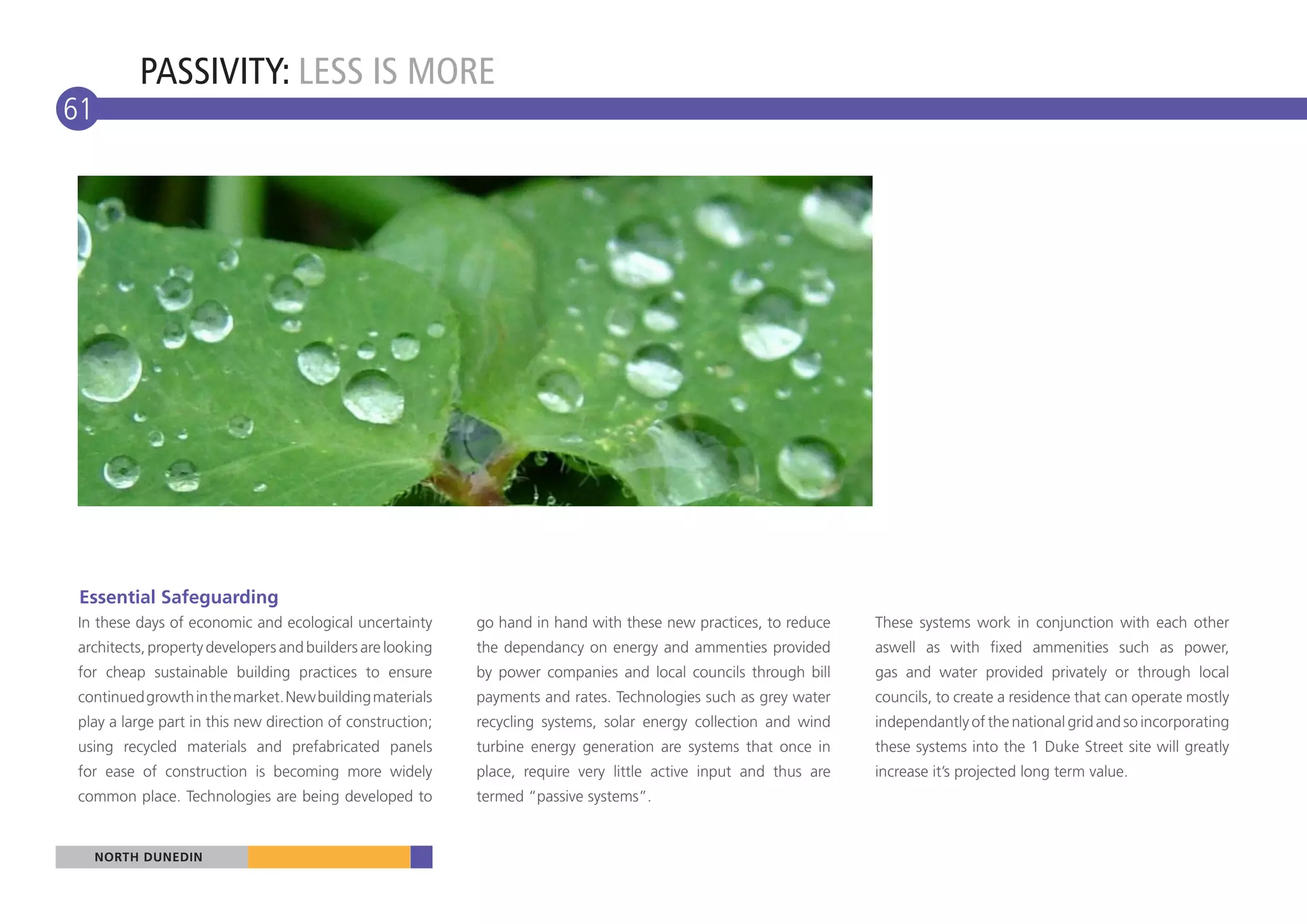 PASSIVITY: LESS IS MORE
61




 Essential Safeguarding
In these days of economic and ecological uncertainty       go hand in hand with these new practices, to reduce    These systems work in conjunction with each other
architects, property developers and builders are looking   the dependancy on energy and ammenties provided        aswell as with fixed ammenities such as power,
for cheap sustainable building practices to ensure         by power companies and local councils through bill     gas and water provided privately or through local
continued growth in the market. New building materials     payments and rates. Technologies such as grey water    councils, to create a residence that can operate mostly
play a large part in this new direction of construction;   recycling systems, solar energy collection and wind    independantly of the national grid and so incorporating
using recycled materials and prefabricated panels          turbine energy generation are systems that once in     these systems into the 1 Duke Street site will greatly
for ease of construction is becoming more widely           place, require very little active input and thus are   increase it’s projected long term value.
common place. Technologies are being developed to          termed “passive systems”.


     NORTH DUNEDIN
 