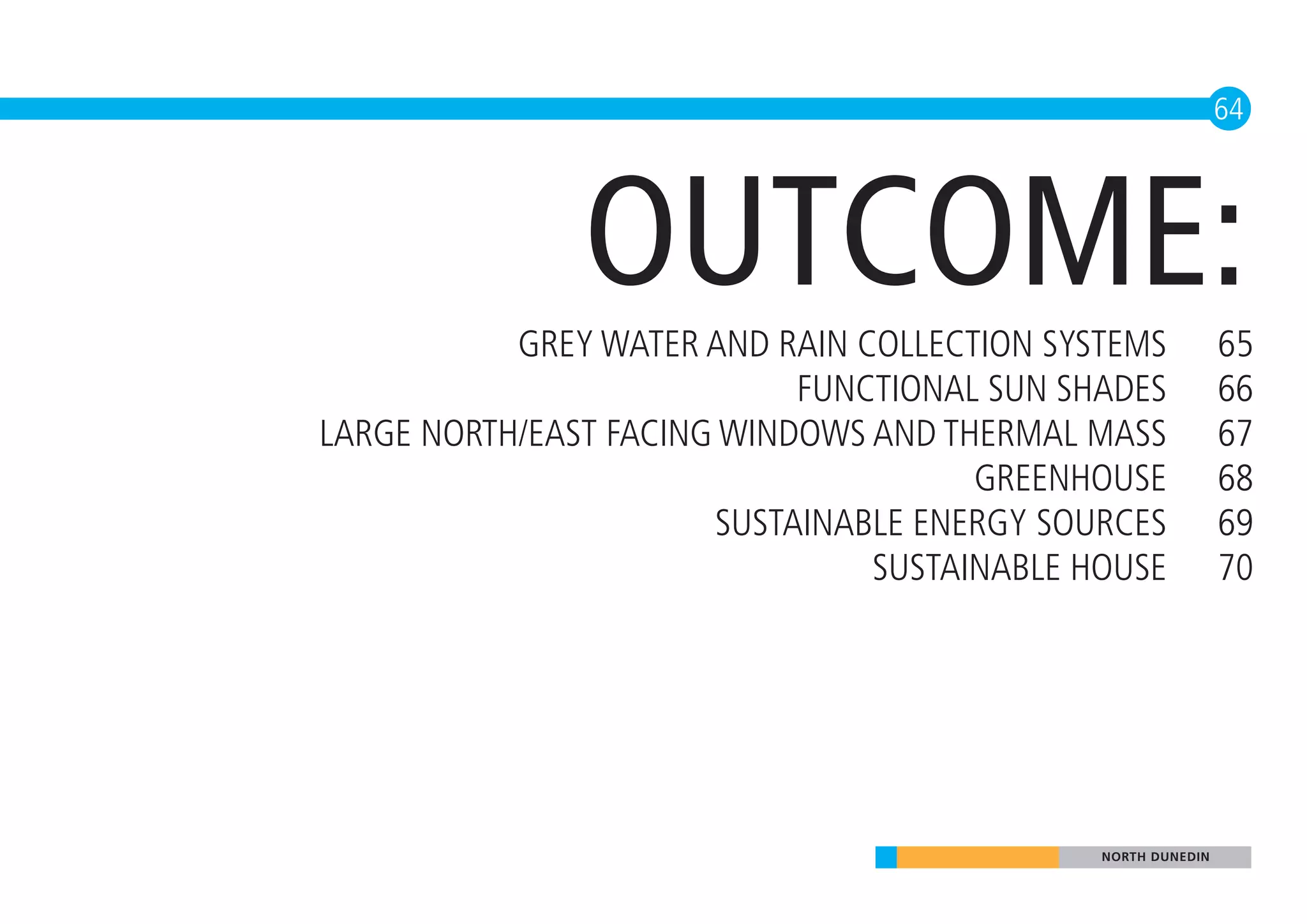 64




               OUTCOME:
           GREY WATER AND RAIN COLLECTION SYSTEMS            65
                            FUNCTIONAL SUN SHADES            66
LARGE NORTH/EAST FACING WINDOWS AND THERMAL MASS             67
                                      GREENHOUSE             68
                       SUSTAINABLE ENERGY SOURCES            69
                                SUSTAINABLE HOUSE            70




                                             NORTH DUNEDIN
 