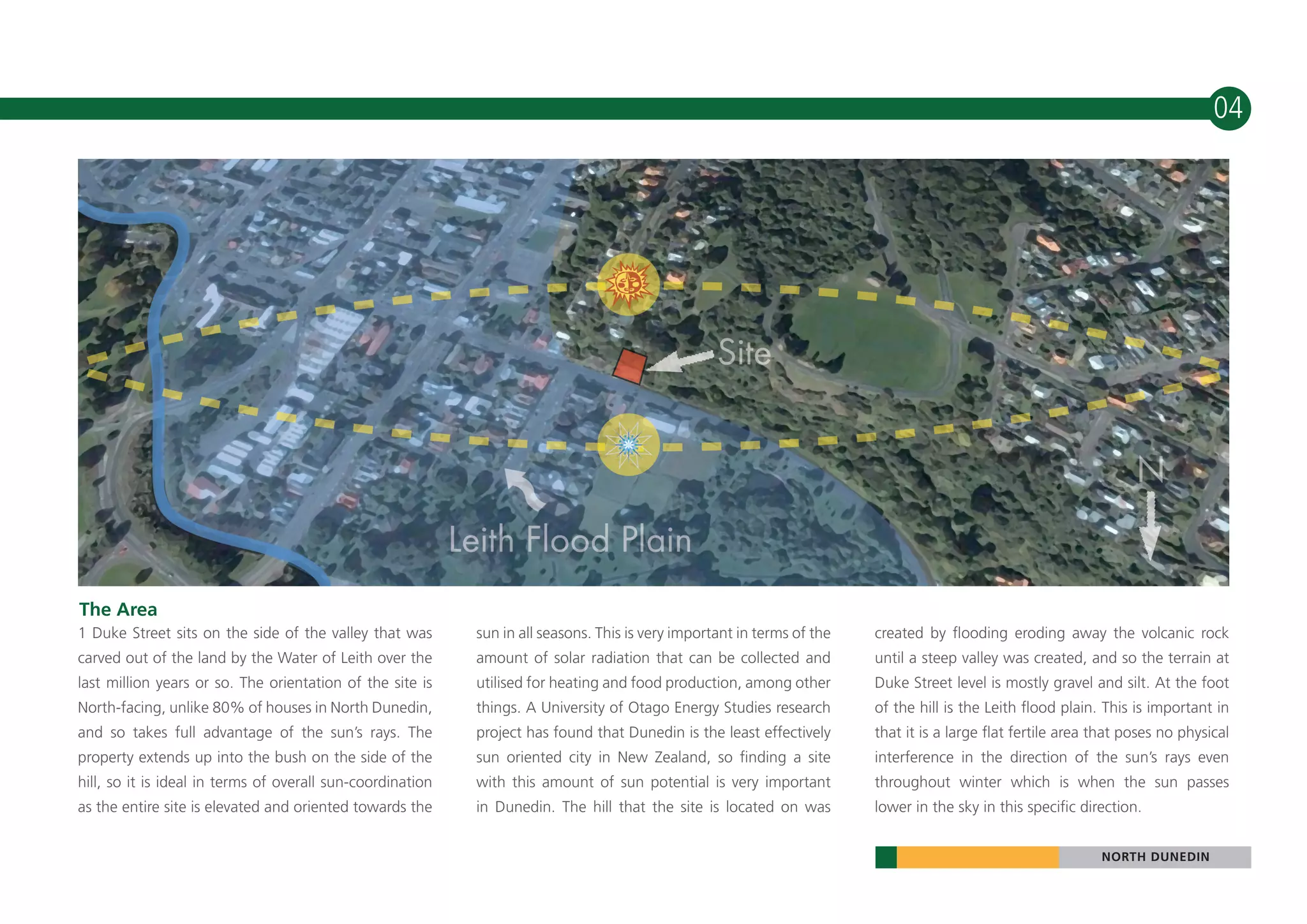 10                                                                                                                                                                                04




 The Area
 1 Duke Street sits on the side of the valley that was       sun in all seasons. This is very important in terms of the   created by flooding eroding away the volcanic rock
 carved out of the land by the Water of Leith over the       amount of solar radiation that can be collected and          until a steep valley was created, and so the terrain at
 last million years or so. The orientation of the site is    utilised for heating and food production, among other        Duke Street level is mostly gravel and silt. At the foot
 North-facing, unlike 80% of houses in North Dunedin,        things. A University of Otago Energy Studies research        of the hill is the Leith flood plain. This is important in
 and so takes full advantage of the sun’s rays. The          project has found that Dunedin is the least effectively      that it is a large flat fertile area that poses no physical
 property extends up into the bush on the side of the        sun oriented city in New Zealand, so finding a site          interference in the direction of the sun’s rays even
 hill, so it is ideal in terms of overall sun-coordination   with this amount of sun potential is very important          throughout winter which is when the sun passes
 as the entire site is elevated and oriented towards the     in Dunedin. The hill that the site is located on was         lower in the sky in this specific direction.


                                                                                                                                                               NORTH DUNEDIN
 